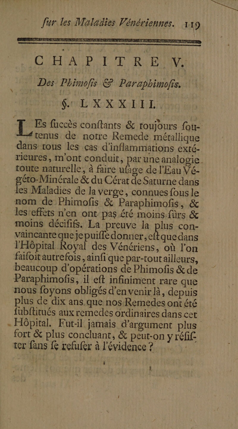 C HA P LE RyBNAME Des Phimofis &amp; Paraphimofis. $&amp; LXXXIIL. | tu fuccès conftants &amp; toujours fou- nus de notre Remede mérallique dans tous les ças d’inflammations exré- ricures, m'ont conduit, par une analogie toute naturelle, à faire ufage de l'Eau Vé- géto-Minérale &amp; du Cérat de Saturne dans les Maladies de la verge, connues fous le nom de Phimofis &amp; Paraphimofis, &amp; les-effets n'en ont. pas.éré moins.fùrs &amp; moins décififs. La preuve la plus con- Vainçante que je puifle donner, eftquedans l'Hôpital Royal des Vénériens, où l’on faifoit autrefois , ainfi que par-tout ailleurs, beaucoup d'opérations de Phimofis &amp;de Paraphimofis, il eft infiniment rare que nous foyons obligés d'en venir à, depuis plus de dix ans que nos:Remedes ontété {ubflitués aux remedes ordinaires dans cet - Hôpital. Futil jamais d’argument plus fort &amp; plus concluant, &amp; peut-on y réfif: ter fans { refufer à l'évidence ? | à À