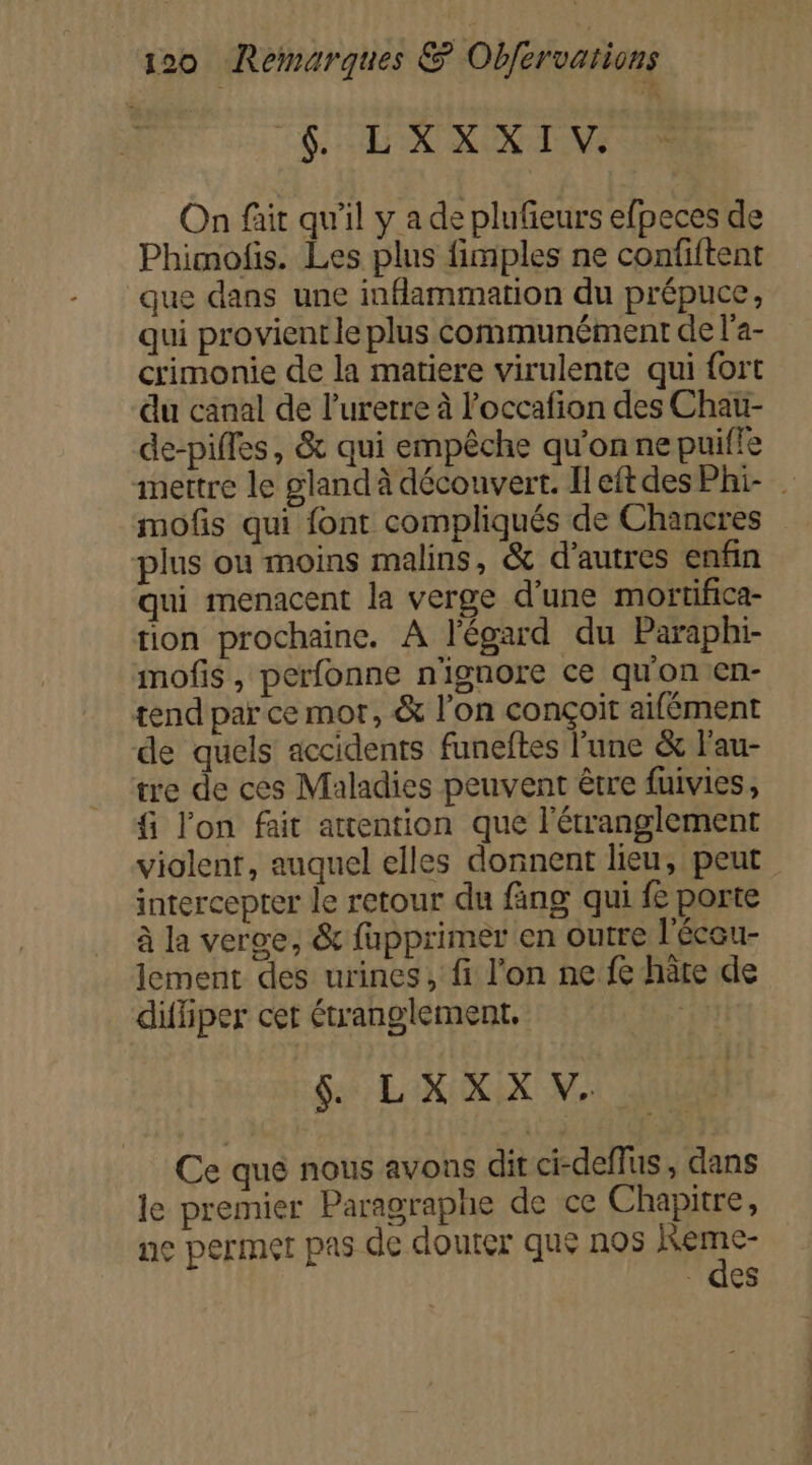 LCR TV On fait qu'il y a de plufieurs efpeces de Phimofis. Les plus fimples ne confiftent que dans une inflammation du prépuce, qui provient le plus communément de l'a- crimonie de la matiere virulente qui fort du canal de lurerre à l’occafion des Chau- de-pifles, &amp; qui empêche qu'on ne puifle mettre le gland à découvert. HeftdesPhi- . mofs qui font compliqués de Chancres plus ou moins malins, &amp; d'autres enfin qui menacent la verge d’une mortifica- tion prochaine. A l'égard du Paraphi- mofis , perfonne n'ignore ce qu'on en- tend par ce mor, &amp; l’on conçoit aifément de quels accidents funeftes l’une &amp; l'au- tre de ces Maladies peuvent être fuivies, f l'on fait attention que l'étranglement violent, auquel elles donnent lieu, peut intercepter le retour du fing qui fe porte à la verge, &amp; fupprimer en outre l'éceu- lement des urines, fi l’on ne fe hâte de difiiper cet étranglement, fe $ LXXX V. Ce que nous avons dit ci-deffus, dans le premier Paragraphe de ce Chapitre, ne permet pas de douter que nos à ARE des