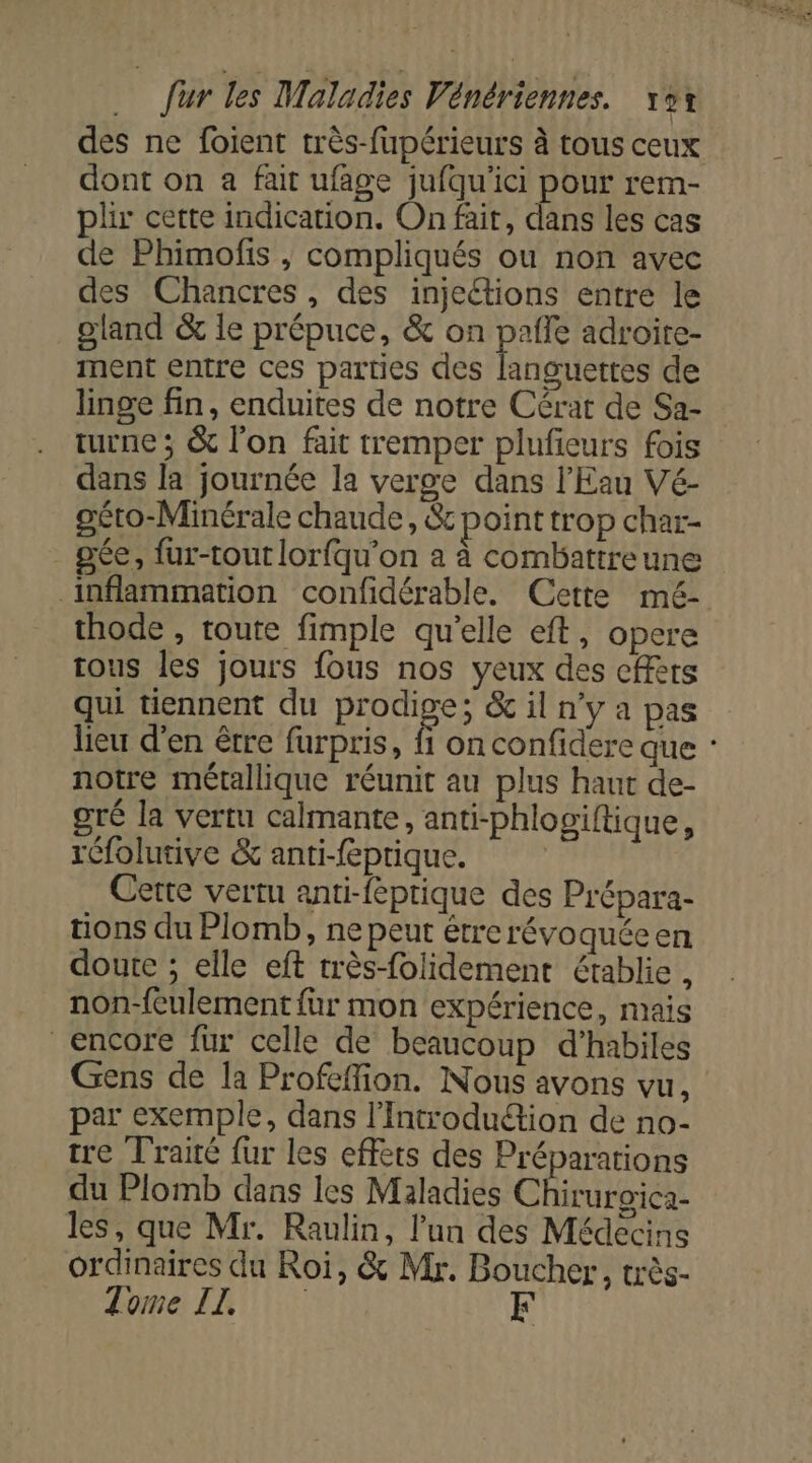des ne foient très-fupérieurs à tous ceux dont on a fait ufage jufqu'ici pour rem- plir cette indication. On fair, dans les cas de Phimofis ; compliqués ou non avec des Chancres, des injections entre le gland &amp; le prépuce, &amp; on pale adroite- ment entre ces parties des languettes de linge fin, enduites de notre Cérat de Sa- turne ; &amp; l’on fait tremper plufieurs fois dans la journée la verge dans l'Eau Vé- oéto-Minérale chaude, &amp;e point trop char- _gée, fur-tout lorfqu’on à à combattreune inflammation confidérable. Cette mé- thode , toute fimple qu’elle eft, opere tous les jours fous nos yeux des effets qui tiennent du prodige; &amp; il n’y a pas lieu d'en être furpris, fi on confidere que : notre métallique réunit au plus haut de- gré la vertu calmante, anti-phlogiftique, rGfolutive &amp; anti-feprique. Cette vertu anti-feptique des Prépara- tions du Plomb, ne peut étrerévoquéeen doute ; elle eft très-folidement établie, non-{eulement fur mon expérience, mais encore fur celle de beaucoup d'habiles Gens de la Profeffion. Nous avons vu, par exemple, dans l'Introduétion de no- tre Traité fur les effets des Préparations du Plomb dans les Maladies Chiruroica- les, que Mr. Raulin, l’un des Médecins ordinaires du Roi, &amp; Mr. Boucher, très- Tome IL F