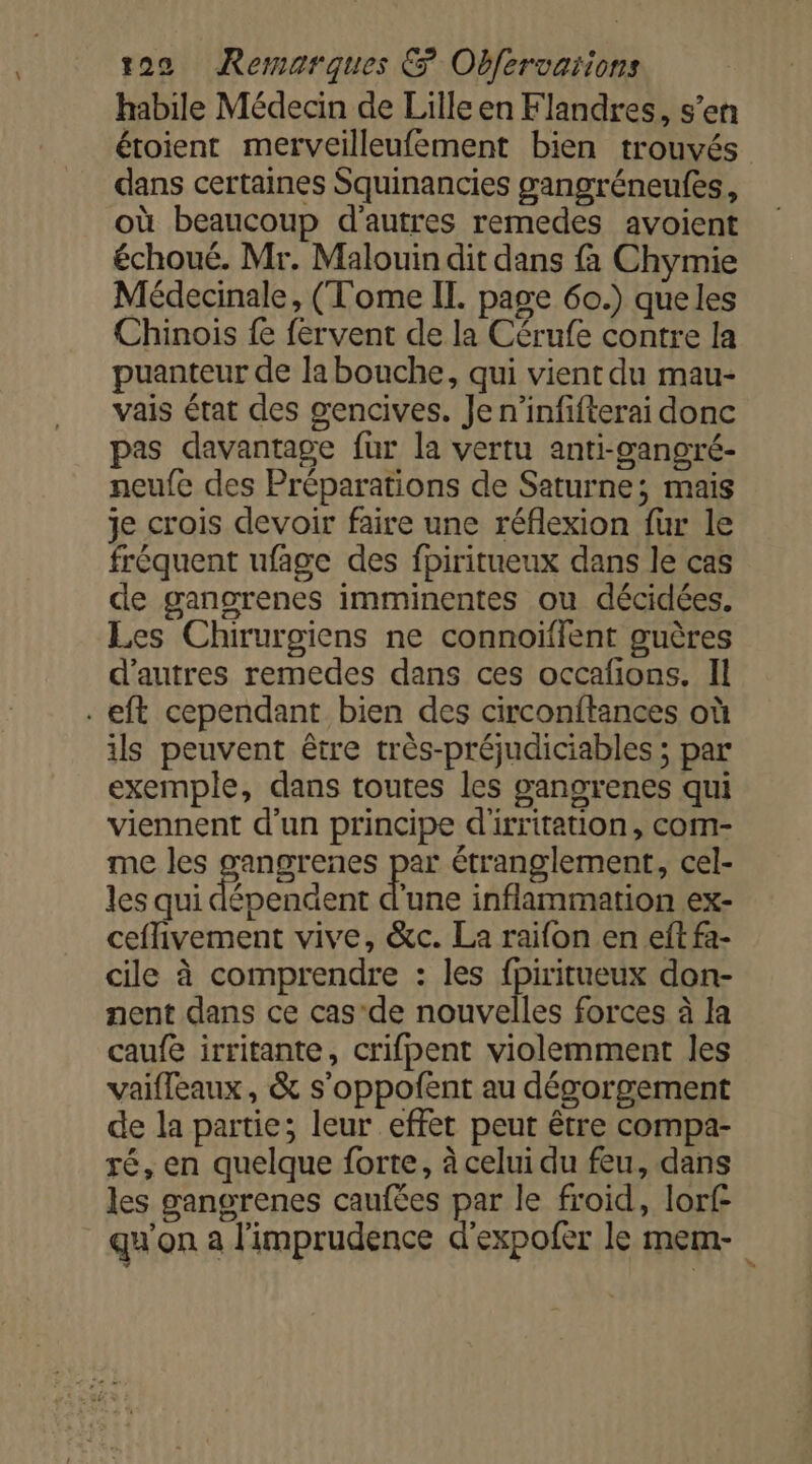 habile Médecin de Lilleen Flandres, s’en étoient merveilleufement bien trouvés dans certaines Squinancies gangréneufes, où beaucoup d'autres remedes avoient échoué. Mr. Malouin dit dans fà Chymie Médecinale, (Tome II. page 60.) queles Chinois fe fervent de la Cérufe contre la puanteur de la bouche, qui vient du mau- vais état des gencives. Je n’infifterai donc pas davantage fur la vertu anti-ganoré- neufe des Préparations de Saturne; mais je crois devoir faire une réflexion für le fréquent ufage des fpiritueux dans le cas de gangrenes imminentes ou décidées. Les Chirurgiens ne connoiïffent guères d'autres remedes dans ces occafons. Il . eft cependant bien des circonftances où ils peuvent être très-préjudiciables ; par exemple, dans toutes les gangrenes qui viennent d’un principe d'irritation, com- me les gangrenes par étranglement, cel- les qui dépendent d'une inflammation ex- ceflivement vive, &amp;c. La raifon en eft fa- cile à comprendre : les fpiritueux don- nent dans ce cas-de nouvelles forces à la caufe irritante, crifpent violemment les vaifleaux, &amp; s'oppofent au dégorgement de la partie; leur effet peut être compa- ré, en quelque forte, à celui du feu, dans les gangrenes caufées par le froid, lorf qu'on à l'imprudence d'expofer le mem-
