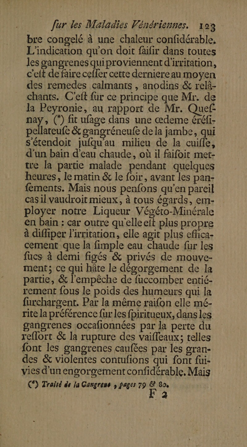 bre congelé à une chaleur confidérable, L'indicarion qu'on doit faifir dans toutes les gangrenes quiproviennent d'irritation, c'eft de faire ceffer cette derniere au moyen des remedes calmants , anodins &amp; relà- chants. C'eft fur ce principe que Mr. de la Peyronie, au rapport de Mr. Quef- À (°) fit ufage dans une œdeme éréfi- pellateufe &amp; gangréneufe de la jambe, qui s'étendoit jufqu'au milieu de la cuifle, d’un bain d’eau chaude, où il faifoit met- tre la partie malade pendant quelques heures, le matin &amp; le foir, avant les pan- {ements. Mais nous penfons qu’en pareil casilvaudroit mieux, à tous égards, em- ployer notre Liqueur Végétro-Minérale en bain : car outre qu'elleeit plus propre à diffiper l'irritation, elle agit plus efica- cement que la fimple eau chaude fur les fucs à demi figés &amp; privés de mouve- ment; ce qui hâte le dégoroement de la partie, &amp; l'empêche de fuccomber entié- rernent fous le poids des humeurs qui la furchargent. Par la même raifon elle mé- rite la préférence fur les fpiritueux, dans les gangrenes occafionnées par la perte du reflort &amp; la rupture des vaifleaux; telles {ont les gangrenes caufées par les gran- des &amp; violentes contufions qui font fui- vies d'un engorgement confidérable. Mais C*) Traité de la Gangreus ; pages 79 Fe 80, \ 4