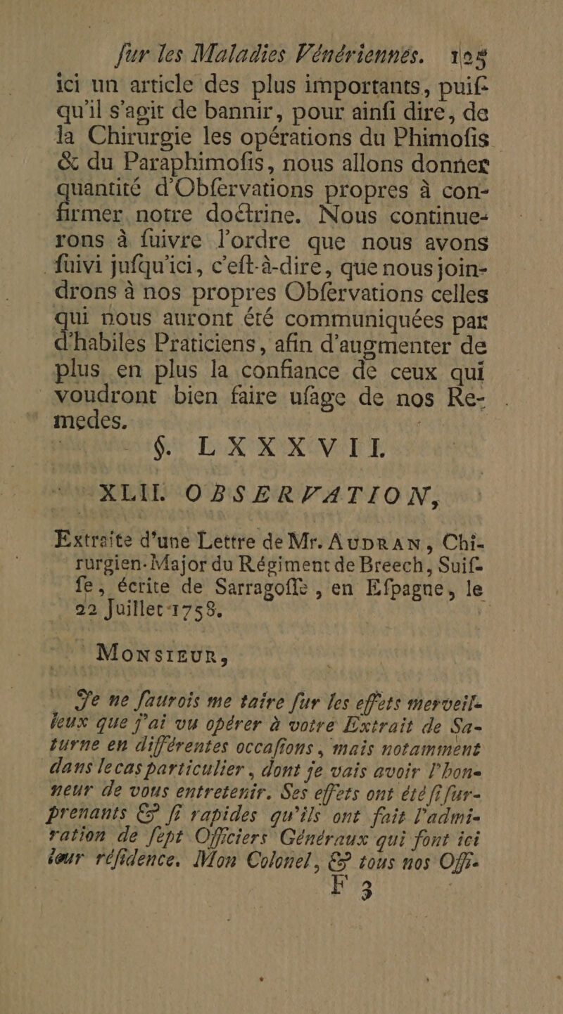 ici un article des plus importants, puif qu'il s’agit de bannir, pour ainfi dire, de la Chirurgie les opérations du Phimofis &amp; du Paraphimofis, nous allons donner quantité d'Obfervations propres à con- ri notre doétrine. Nous continue: rons à fuivre l’ordre que nous avons fuivi jufqu'ici, c'eft-à-dire, que nous join- drons à nos propres Obfervations celles ui nous auront Êté communiquées par d'habiles Praticiens , afin d'augmenter de plus en plus la confiance de ceux qui voudront bien faire ufage de nos Re- medes. | QE DENT RONONE EE “XLIL OBSERVATION, Extraite d’une Lettre de Mr. Aupran, Chi- rurgien- Major du Régiment de Breech, Suif= fe, écrite de Sarragoffs , en Efpagne, le 22 Juillec-1758. £ * Moxsreur, … Je ne Jaurois me taire [ur les effets merveil. feux que j'ai vu opérer à votre Extrait de Sa- turne en différentes occafions , mais notamment dans lecas particulier, dont je vais avoir l’hon- neur de vous entretenir. Ses effets ont été fi fur- Prenants © ff rapides qu’ils ont fais l’admi- ration de Jept Officiers Généraux qui font ici éour réfidence, Mon Colonel, &amp; tous nos Off. | F |