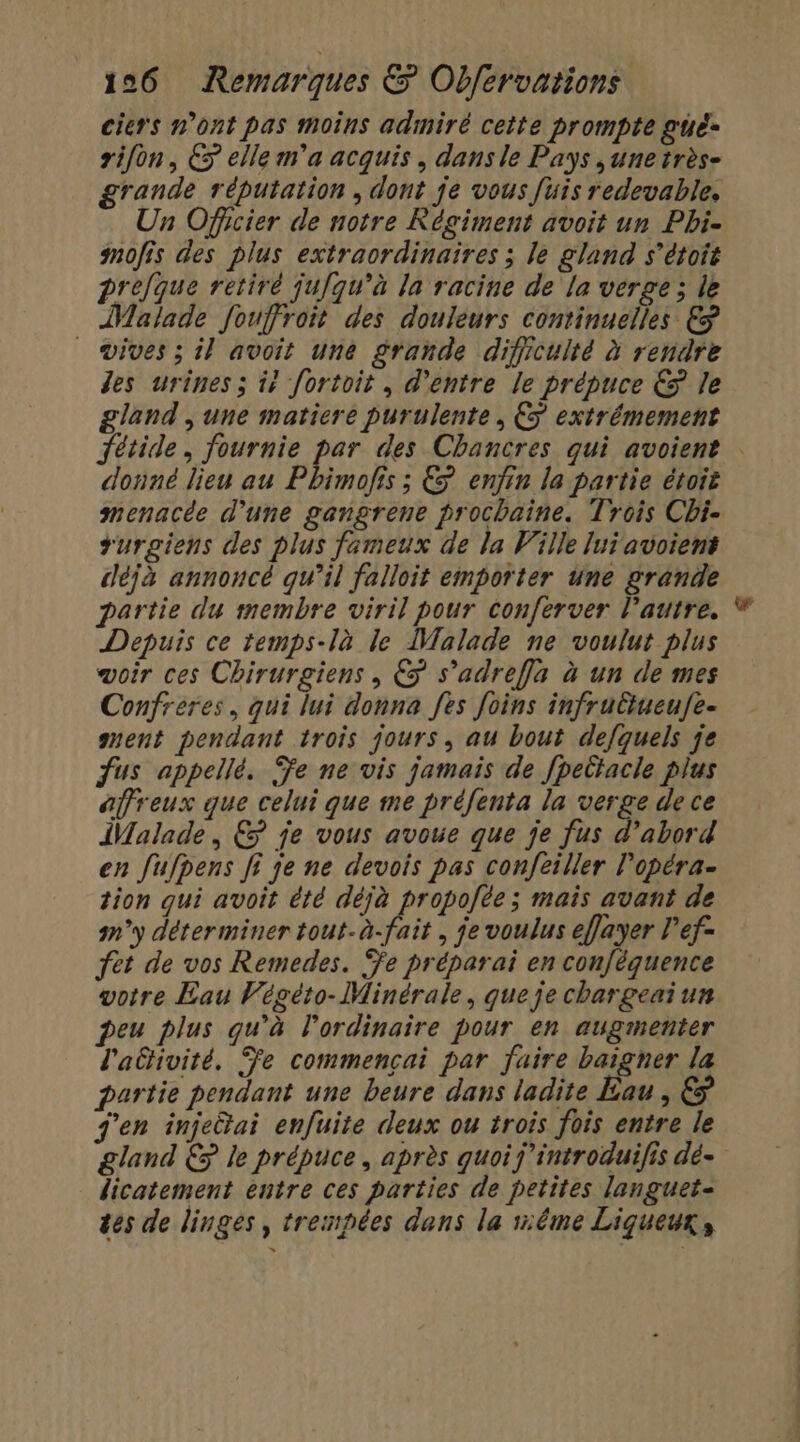 ciers n’ont pas moins admiré cette prompte gué- rifon, &amp; elle m'a acquis, dans le Pays ,unetrès- grande réputation , dont je vous [uis redevable, Un Officier de notre Régiment avoit un Pbi- mofis des plus extraordinaires ; le gland s’étoit prejque retiré jufqu’à la racine de la verge; le Malade fouffroit des douleurs continuelles € vives ; il avoit une grande dificulté à rendre des urines ; i? fortoit, d'entre le prépuce € le gland , une matiere purulente, € extrémement Jétide, fournie par des Chancres qui avoient donné lieu au Phimofis ; € enfin la partie étoit menacée d'une gangrene prochaine. Trois Chi- rurgiens des plus fameux de la Ville lui avoiens déjà annoncé qu’il falloit emporter une grande partie du membre viril pour conferver Pautre. Depuis ce temps-là le Malade ne voulut plus voir ces Chirurgiens , € s’adreffa à un de mes Confréres, qui lui donna fes Joins infruttueufe- muent pendant trois jours, au bout defquels je fus appellé. Ÿe ne vis jamais de [peltacle plus affreux que celui que me préfenta la verge de ce Malade, &amp; je vous avoue que je fus d’abord en fufpens fi je ne devois pas confeiller l'opéra- tion qui avoit été déjà propofte ; mais avant de n°y déterminer tout.à-fait , je voulus effayer l’ef- fet de vos Remedes. %e préparai en con[équence votre Eau Végéto-Minérale, queje chargeaiun peu plus qu'à l'ordinaire pour en augmenter l'aétivité, Fe commencai par faire baigner la partie pendant une beure dans ladite Eau, &amp; j'en injectai enfuite deux ou trois fois entre le dicatement entre ces parties de petites languet- tes de linges, trespées dans la éme Liqueux,