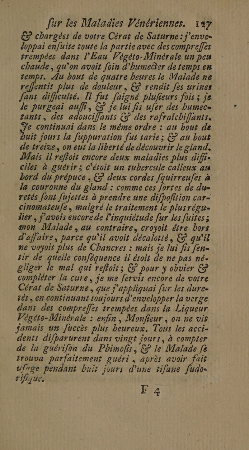 €ÿ chargées de votre Cérat de Saturne: j'enve- doppai enfuite toute la partie avec des compreffes trempées dans l’Éau Végéto- Minérale un peu chaude, qu’on avoit foin d’humelter de temps en temps. Au bout de quatre heures le Malade ne reffentit plus de douleur, € rendit [es urines fans difeuhé, Il fut faigné plufieurs fois ; je de purgeai auf, &amp; je lui fis ufer des bumec= tants, des adouciflants &amp; des rafratchiflants. Te continuai dans le méme ordre : au bout de buit jours la fuppuration fut tarie; € au bout de treize. on eut la liberté de découvrir le gland. Mais il refloit encore deux maladies plus diffi- ciles à guérir; c’étoit un tubercule calleux au bord du prépuce , € deux cordes fquirreufes à la couronne du gland : comme ces fortes de du- retés font fujettes à prendre une difpofition car- cinomateufe, malgré le traitement le plusrégu- lier , j'avois encore de l'inquiétude [ur les Juites mon Malade, au contraire, croyoit être bors d'affaire, parce qu’il avoit décalotté, € qu’il ne voyoit plus de Chancres : mais je lui fis [en= tir de queile conféquence il étoit de ne pas né- gliger le mal qui refloit; € pour y obvier € compléter la cure, je me fervis encore de votre Cérat de Saturne, que j'appliquai [ur les dure- éés, en continuant toujours d'envelopper la verge dans des comprefles trempées dans le Liqueur Vogéio-Minérale : enfin, Monfieur , on ne vie jamais un [uccès plus heureux. Tous les acci- dents difparurent dans vingt jours, à compter de la guérifon du Phimofis, &amp; le Malade fe trouva parfaitement guéri, après avoir fait ufrge pendant buis jours d’une tifane [udo= rifique. F 4