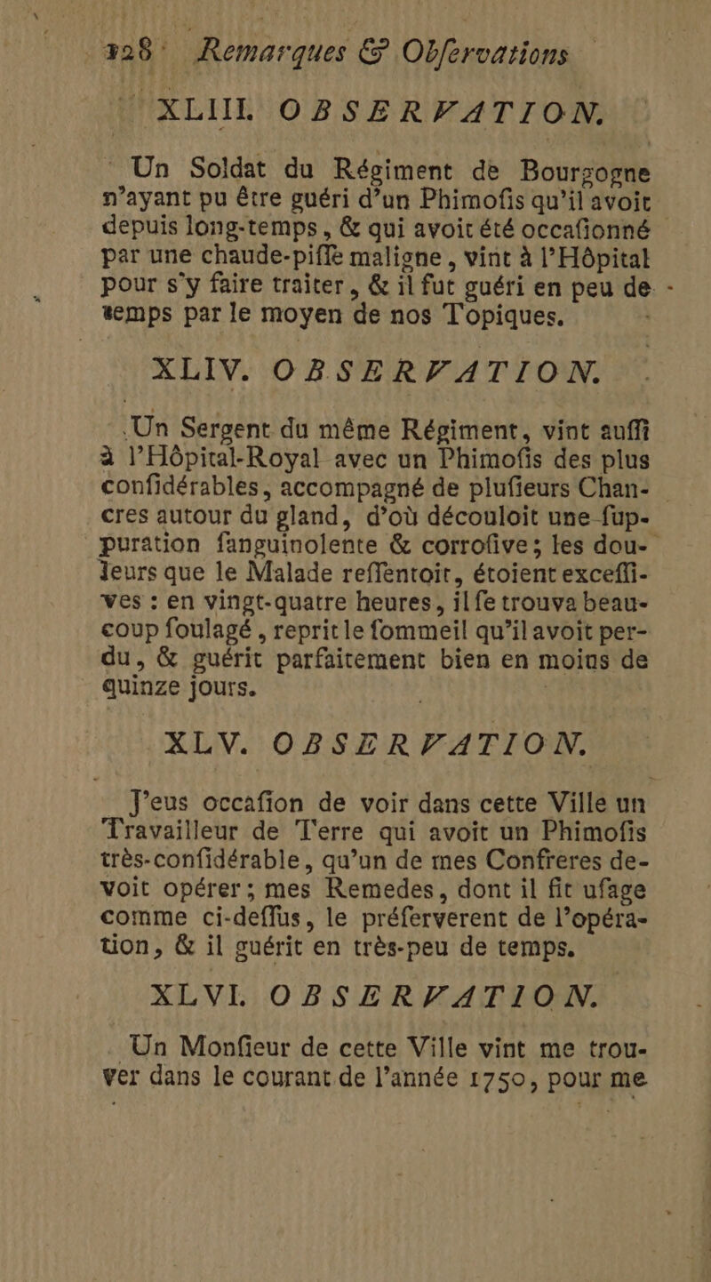 | XLIL OBSERVATION. - Un Soldat du Régiment de Boursogne n'ayant pu être guéri d’un Phimofis qu’il avoit depuis long-temps, &amp; qui avoir été occafionné par une chaude-piffe maligne , vint à l'Hôpital pour s’y faire traiter, &amp; il fut guéri en peu de - temps par le moyen de nos Topiques. XLIV. OBSERVATION. Un Sergent du même Régiment, vint auffi à l’Hôpital-Royal avec un Phimofis des plus confidérables, accompagné de plufieurs Chan- cres autour du gland, d’où découloit une fup- puration fanguinolente &amp; corrofive ; les dou- Jeurs que le Malade reffentoit, étoient excefli- ves : en vingt-quatre heures, il fe trouva beau- coup foulagé , reprit le fommeil qu’il avoit per- du, &amp; guérit parfaitement bien en moins de quinze jours. | XLV. OBSERVATION. J'eus occafion de voir dans cette Ville un Travailleur de T'erre qui avoit un Phimofis très-confidérable, qu’un de mes Confreres de- voit opérer; mes Remedes, dont il fit ufage comme ci-deffus, le préferverent de l’opéra- tion, &amp; il guérit en très-peu de temps. XLVIL OBSERFATION. Un Monfieur de cette Ville vint me trou- ver dans le courant de l’année 1750, pour me