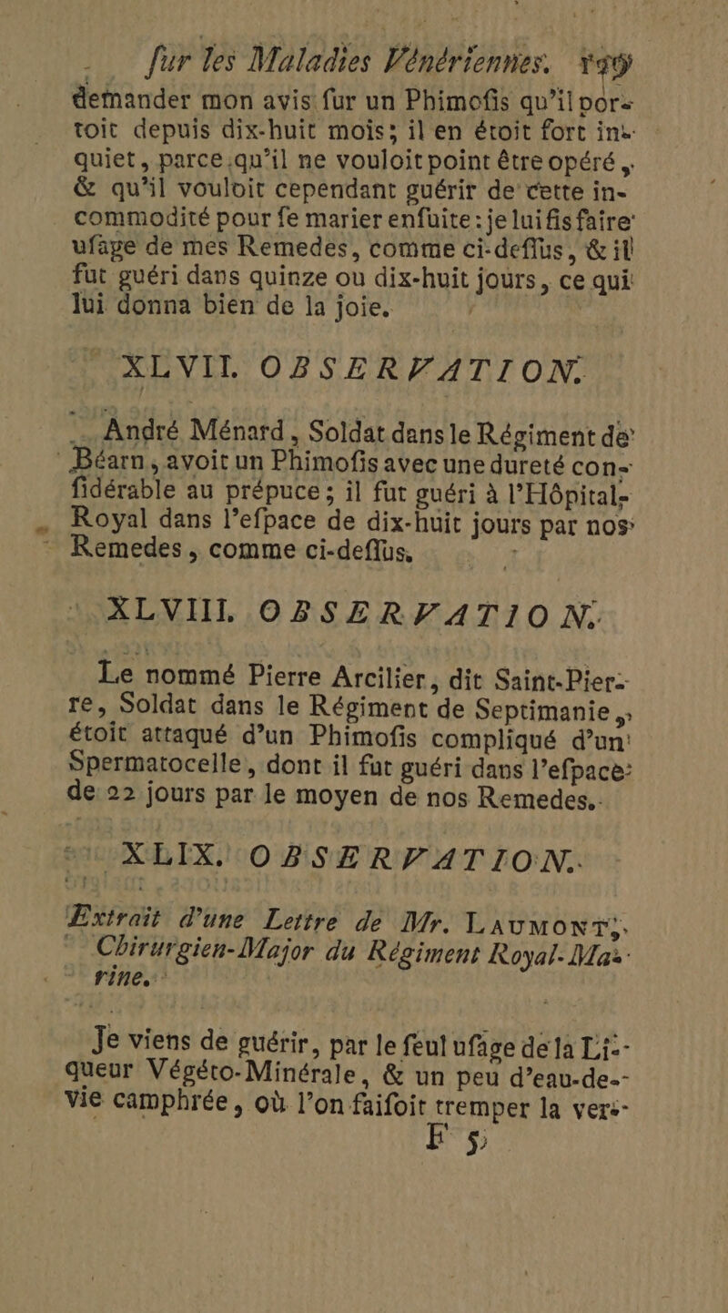 demander mon avis: fur un Phimofis qu’il vor toit depuis dix-huit mois; il en étroit fort ins : quiet, parce qu'il ne vouloit point être opéré. &amp; qu’il vouloit cependant guérir de cette in- commodité pour fe marier enfuite : je lui fis faire’ ufage de mes Remedes, comme ci-deflus, &amp; il fut guéri dans quinze ou dix-huit jours, ce qui lui donna bien de la joie. | _XLVIL OBSERVATION. André Ménard, Soldat dans le Régiment de Béarn, avoit un Phimofis avec une dureté con fidérable au prépuce ; il fut guéri à l'Hôpital Royal dans l’efpace de dix-huit jours par nos: : Remedes, comme ci-deflus, 1 XLVIIL OBSERFATIO N. Le nommé Pierre Arcilier, dit Saint. Pier: re, Soldat dans le Régiment de Septimanie 5 étoit attaqué d’un Phimofis compliqué d’un: Spermatocelle, dont il fut guéri dans l’efpace: de: 22 jours par le moyen de nos Remedes.. XLIX, OBSERVATION. Extrait d’une Lettre de Mr. Laumoxr;. | Chirurgien- Major du Régiment Royal- Mai Je viens de guérir, par le feul ufâge de la Li: queur Végéto-Minérale, &amp; un peu d’eau-de.- vie camphrée, où l’on faifoit tremper la vers- 5