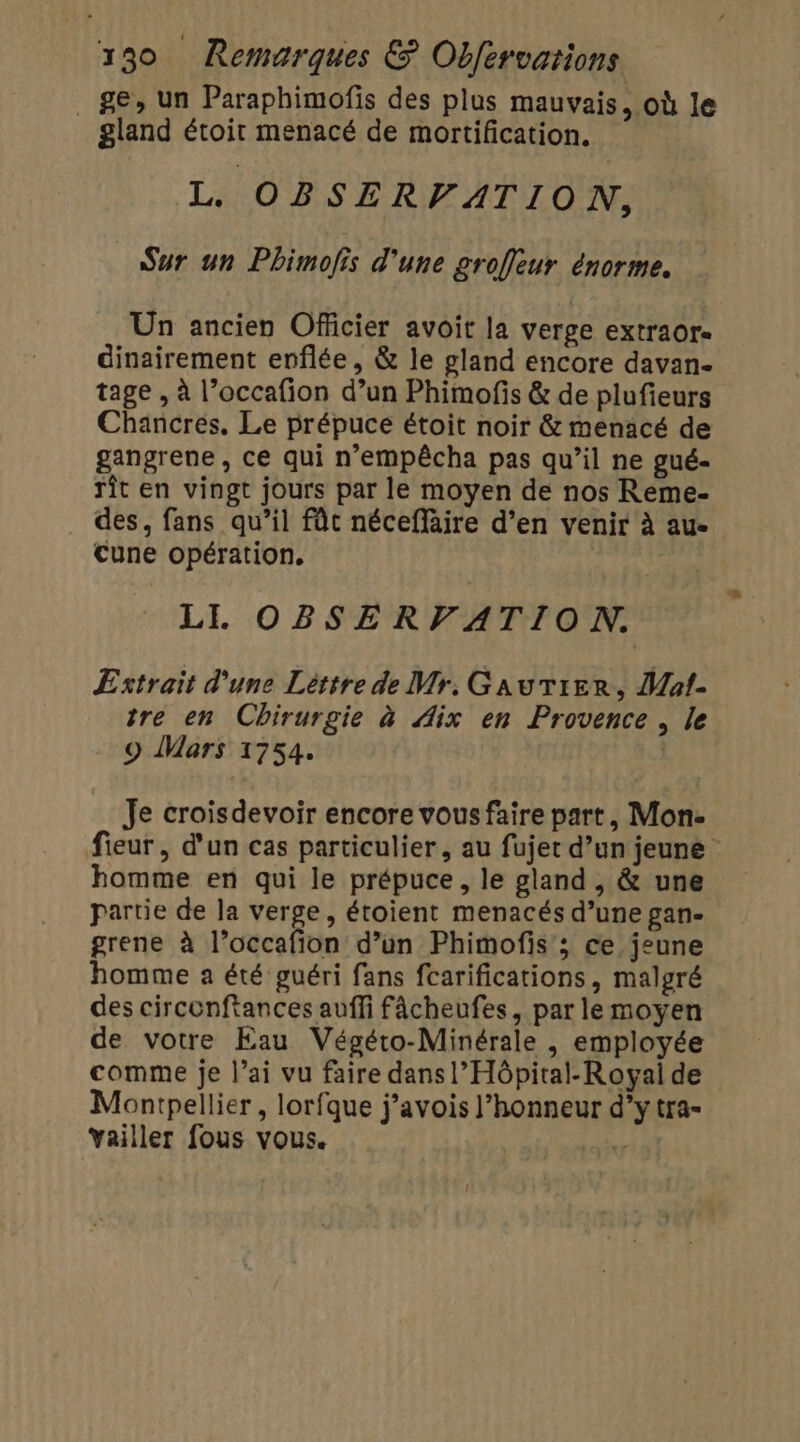 ge, un Paraphimofis des plus mauvais, où le gland étoit menacé de mortification. L OBSERVATION, Sur un Phimofis d'une groffleur énorme. Un ancien Officier avoit la verge extraor- dinairement enflée, &amp; le gland encore davan- tage , à l’occafion d’un Phimofis &amp; de plufieurs Chancres. Le prépuce étoit noir &amp; menacé de gangrene, ce qui n’empêcha pas qu’il ne gué- rît en vingt jours par le moyen de nos Reme- . des, fans qu’il fût néceffäire d’en venir à au. Cune opération. LI. OBSERVATION. Estrait d'une Léttre de Mr. Gautier, Mat- tre en Chirurgie à Aix en Provence , le . 9 Mars 1754. | Je croisdevoir encore vous faire part, Mon. fieur, d'un cas particulier, au fujet d’un jeune homme en qui le prépuce, le gland , &amp; une partie de la verge, étoient menacés d’une gan- grene à l’occafion d’un Phimofis'; ce jeune homme a été guéri fans fcarifications, malgré des circonftances auffi fâcheufes, par lemoyen de votre Eau Végéto-Minérale , employée comme je l’ai vu faire dans l’Hôpital-Royai de Montpellier, lorfque j’avois l’honneur d’ytra- Yailler fous vous. pl