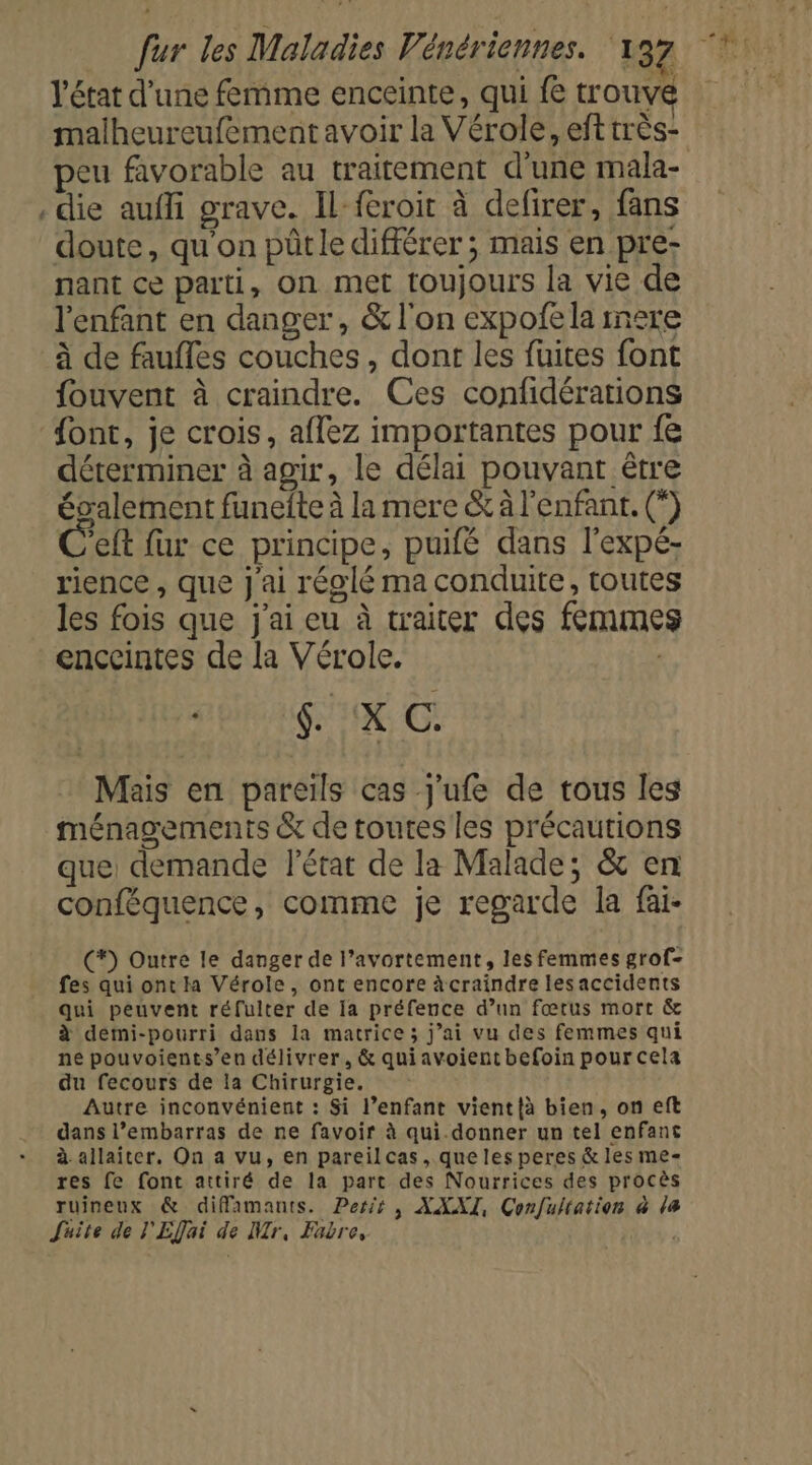 état d’une femme enceinte, qui fe trouve malheureufementavoir la Vérole, efttrès- peu favorable au traitement d'une mala- . die auffi grave. Il froit à defirer, fans doute, qu'on püûtle différer ; mais en pre- nant ce parti, on met toujours la vie de l'enfant en danger, &amp; l'on expofela inere à de faufles couches, dont les fuites font fouvent à craindre. Ces confidérations ont, je crois, aflez importantes pour fe déterminer à agir, le délai pouvant être également funefte à la mere &amp; à l'enfant. (*) C'eft fur ce principe, puifé dans l'expé- rience , que J'ai réglé ma conduite, toutes les fois que j'ai eu à traiter des femme enceintes de la Vérole. HN NE Me) . Mais en pareils cas j'ufe de tous les ménagements &amp; de toutes les précautions que demande l'état de la Malade, &amp; en conféquence, comme je regarde la fai- (*) Outre le danger de l’avortement, les femmes grof- fes qui ont la Vérole, ont encore à craindre lesaccidents qui peuvent réfulter de Ia préfence d’un fœtus mort &amp; à demi-pourri dans la matrice ; j’ai vu des femmes qui ne pouvoients’en délivrer, &amp; quiavoient befoin pour cela du fecours de la Chirurgie. Autre inconvénient : Si l’enfant vient{à bien, on eft dans l’embarras de ne favoir à qui.donner un tel enfant à allaiter. On a vu, en pareilcas, que les peres &amp; les me- res fe font attiré de la part des Nourrices des procès ruineux &amp; difamants. Pers, XXXI, Confultation à la Suite de l'Efai de NMr, Fabre, |