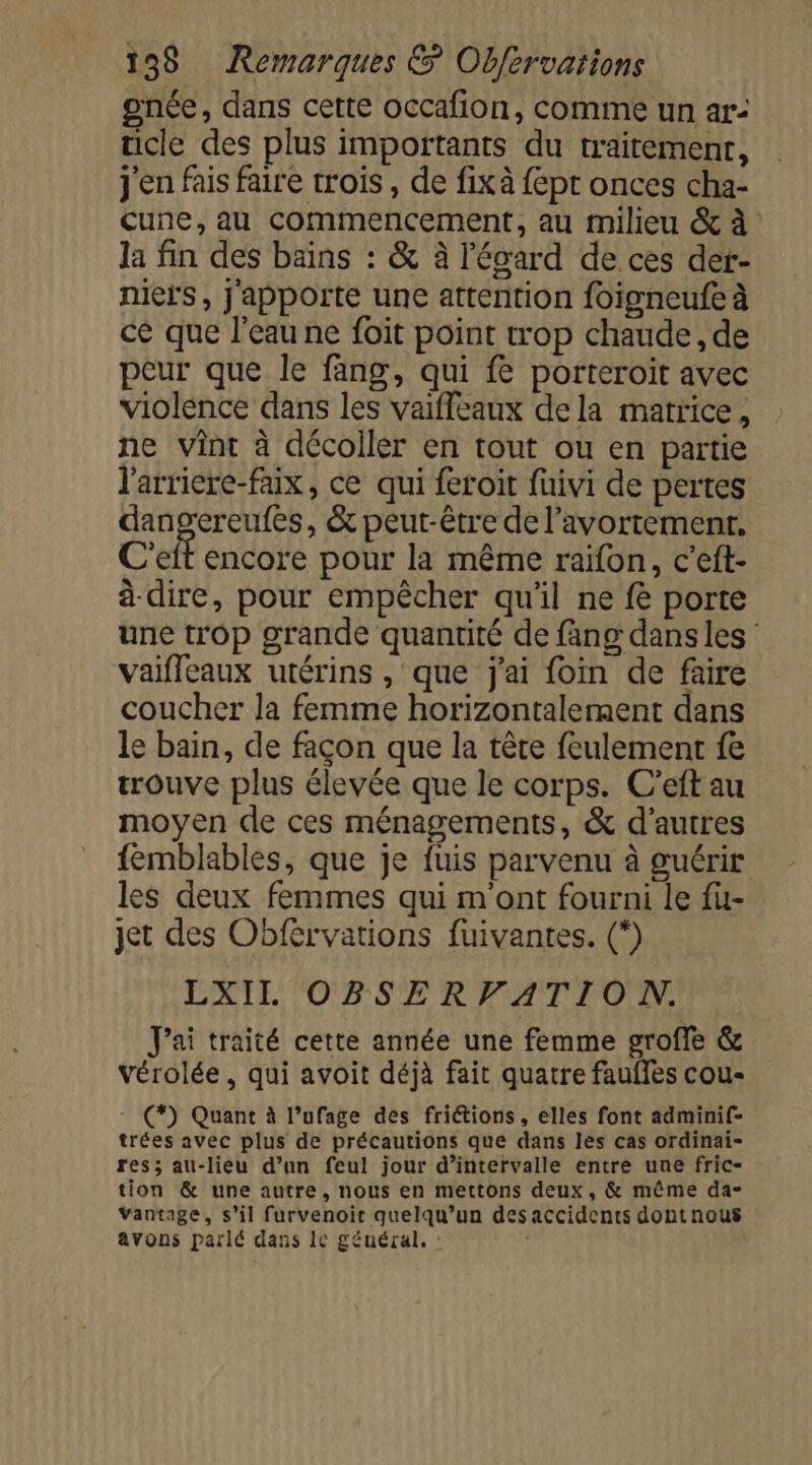 gnée, dans cette occafion, comme un ar: ücle des plus importants du traitement, j'en fais faire trois , de fixà {ept onces cha- Cune,au commencement, au milieu &amp; à la fin des bains : &amp; à l'écard de ces der- niers, j'apporte une attention foigneufe à ce que l’eau ne foït point trop chaude, de peur que le fang, qui fe porteroit avec violence dans les vaifleaux dela matrice , ne vint à décoller en tout ou en partie l'arriere-faix, ce qui feroit fuivi de pertes dangereufes, &amp; peut-être de l'avortement. C'eit encore pour la même raïfon, c’eft- à dire, pour empêcher qu'il ne fe porte une trop grande quantité de fang dans les vaifleaux utérins , que j'ai foin de faire coucher la femme horizontalement dans le bain, de façon que la tête feulement fe trouve plus élevée que le corps. C’eft au moyen de ces ménagements, &amp; d’autres femblables, que je fuis parvenu à guérir les deux femmes qui m'ont fourni le fu- jet des Obférvations fuivantes. (*) LXIIL OBSERVATION. J'ai traité cette année une femme groffe &amp; vérolée, qui avoit déjà fait quatre fauffes cou- (*) Quant à l’ufage des friétions, elles font admini(- trées avec plus de précautions que dans les cas ordinai- res; au-lieu d’un feul jour d’intervalle entre une fric- tion &amp; une autre, nous en mettons deux, &amp; même da- Vantage, s’il furvenoit quelqu'un des accidents dontnous avons parlé dans 10 général.