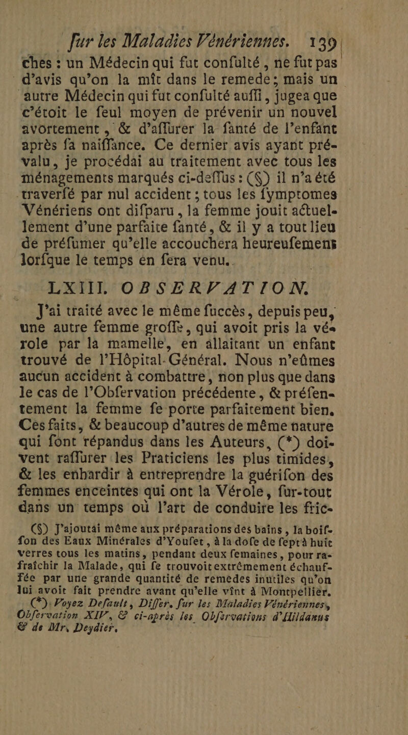 ches : un Médecin qui fut confülté , ne fut pas d'avis qu’on la mît dans le remede; mais un ‘autre Médecin qui fut confulté auffi, jugea que c’étoit le feul moyen de prévenir un nouvel avortement , &amp; d’aflurer la fanté de l’enfant après fa naiffance. Ce dernier avis ayant pré- valu, je procédai au traitement avec tous les ménagements marqués ci-deflus : (K) il n’a été waverfé par nul accident ; tous les fymptomes Vénériens ont difparu , la femme jouit aétuel- lement d’une parfaite fanté, &amp; il y a tout lieu de préfumer qu’elle accouchera heureufemens lorfque le temps en fera venu. LXIIL OBSERVATION. J'ai traité avec le même fuccès, depuis peu, une autre femme proffle, qui avoit pris la vés role par la mamelle, en ällaïitant un enfant trouvé de l’Hôpital- Général. Nous n’eûmes aucun accident à combattre, non plus que dans le cas de l’Obfervation précédente , &amp; préfen= tement la femme fe porte parfaitement bien, Ces faits ; &amp; beaucoup d’autres de même tature qui font répandus dans les Auteurs, (*) doi- vent raflurer les Praticiens les plus timides, &amp; les enhardir à entreprendre la guérifon des femmes enceintes qui ont la Vérole, fur-tout dans un temps où l’art de conduire les fric. C$) J’ajoutai même aux préparations des bains , la boif- fon des Eaux Minérales d’Youfet , à la dofe de feptà huie verres tous les matins, pendant deux femaines, pour ra- fraîchir la Malade, qui fe trouvoitextrémement échauf- fée par une grande quantité de remédes inutiles qu’on lui avoit fait prendre avant qu’elle vînt à Montpellier. @): Poyez Default, Differ. fur les Maladies Vénériennes, Obfervation XIV, &amp; ci-après les Objervations d’Hildanus &amp; de Mr, Deydier,