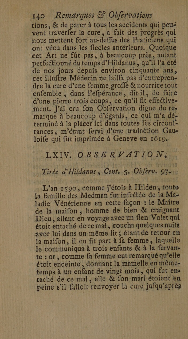 tions, &amp; de parer à tous les accidents qui peu vent traverfer la cure, a fait des progrès qui nous mettent fort au-deffus des Praticiens qui ont vécu dans les fiecles antérieurs. Quoique cet ÀArt ne fût pas, à beaucoup près, autant perfectionné du temps d'Hildanus, qu'il l’a été de nos jours depuis environ cinquante ans, cet illuftre Médecin ne laifla pas d’entrepren- dre Ja cure d’une femme groffe &amp; nourrice tout enfemble , dans l’efpérance, dit-il, de faire d’une pierre trois coups, ce qu'il fit effeétive- ment. J'ai cru fon Obfervation digne de re. marque à beaucoup d’égards, ce qui m’a dé- terminé à la pläcer ici dans toutes fes circonf- tances, m'étant fervi d’une tradnétion Gaus loife qui fur imprimée à Geneve en 1619. LXIV. OBSERVATION, | Tirde d'Hildanus; Cent, 5. Obferv. 97. L'an 1590, comme j'étois à Hildén, toute a famille des Medman fut infectée de la Ma- ladie Vénérienne en cette façon : le Maître de la maifon ; homme de bien &amp; craignant Dieu, allant en voyage avec un fien Valet qui étoit entaché decemal, coucha quelques nuits avec lui dans un même lit; étant de retour en la maifon, il en fit part à fa femme, laquelle le communiqua à trois enfants &amp; à la fervan- te : or, comme fa femme eut remarqué qu’elle étoit enceinte, donnant la mamelle en même- temps à un enfant de vingt mois, qui fut en- taché de ce mal, elle &amp; fon mari étoient en peine s’il falloit renvoyer la cure jufqu’après