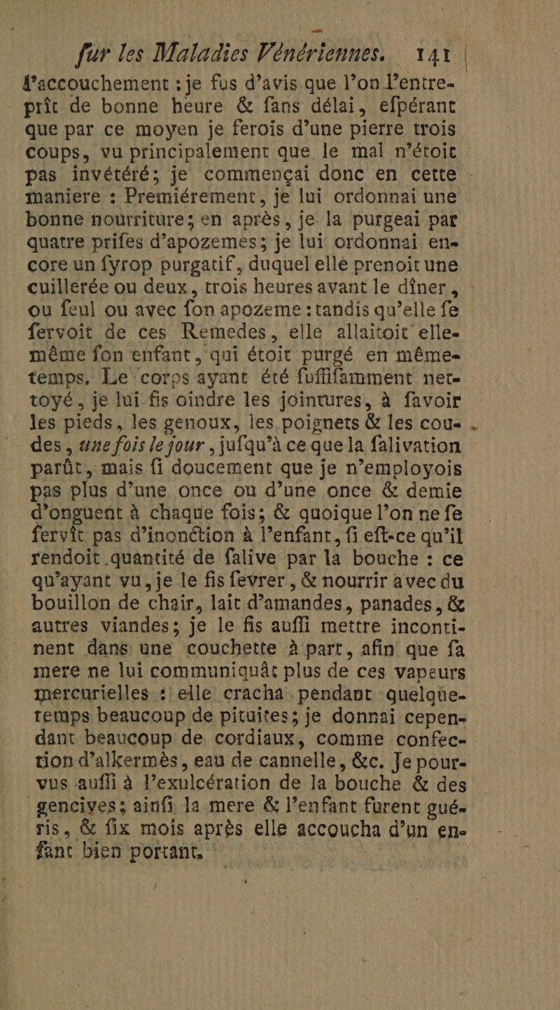 l'accouchement : je fus d’avis que l’on l’entre- prît de bonne heure &amp; fans délai, efpérant que par ce moyen je ferois d’une pierre trois coups, vu principalement que le mal n’étoic pas invétéré; je commençai donc en cette : maniere : Premiérement, je lui ordonnai une bonne nourriture; en après, je la purgeai par quatre prifes d’apozemes; je lui ordonnai en core un fyrop purgatif, duquel elle prenoitune cuillerée ou deux, trois heures avant le dîner, ou feul ou avec fon apozeme : tandis qu’elle fe fervoit de ces Remedes, elle allaitoit elle. même fon enfant, qui étoit purgé en même temps, Le corps ayant été fuffifamment net. tOyÉ , je lui fis oindre les jointures, à favoir les pieds, les genoux, les poignets &amp; les cou des, #ne fois le jour ,jufqu’à ce que la falivation parût, mais fi doucement que je n’employois pas plus d’une once ou d’une once &amp; demie d’onguent à chaque fois; &amp; quoique l’on nefe fervîit pas d’inonction à l’enfant, fi eft-ce qu’il rendoit quantité de falive par la bouche : ce qu'ayant vu, je le fis fevrer , &amp; nourrir avec du bouillon de chair, lait d'amandes, panades, &amp; autres viandes; je le fis aufli mettre inconti- nent dans une couchette à part, afin que fa mere ne lui communiquât plus de ces vapeurs mercurielles : elle cracha pendant quelqüe- temps beaucoup de pituites; je donnai cepen- dant beaucoup de cordiaux, comme confec- tion d’alkermès, eau de cannelle, &amp;c. Je pour- vus aufli à l’exulcération de la bouche &amp; des gencives; ainfi la mere &amp; l’enfant furent gué. ris, &amp; fix mois après elle accoucha d’un en- fanc bien portant, /