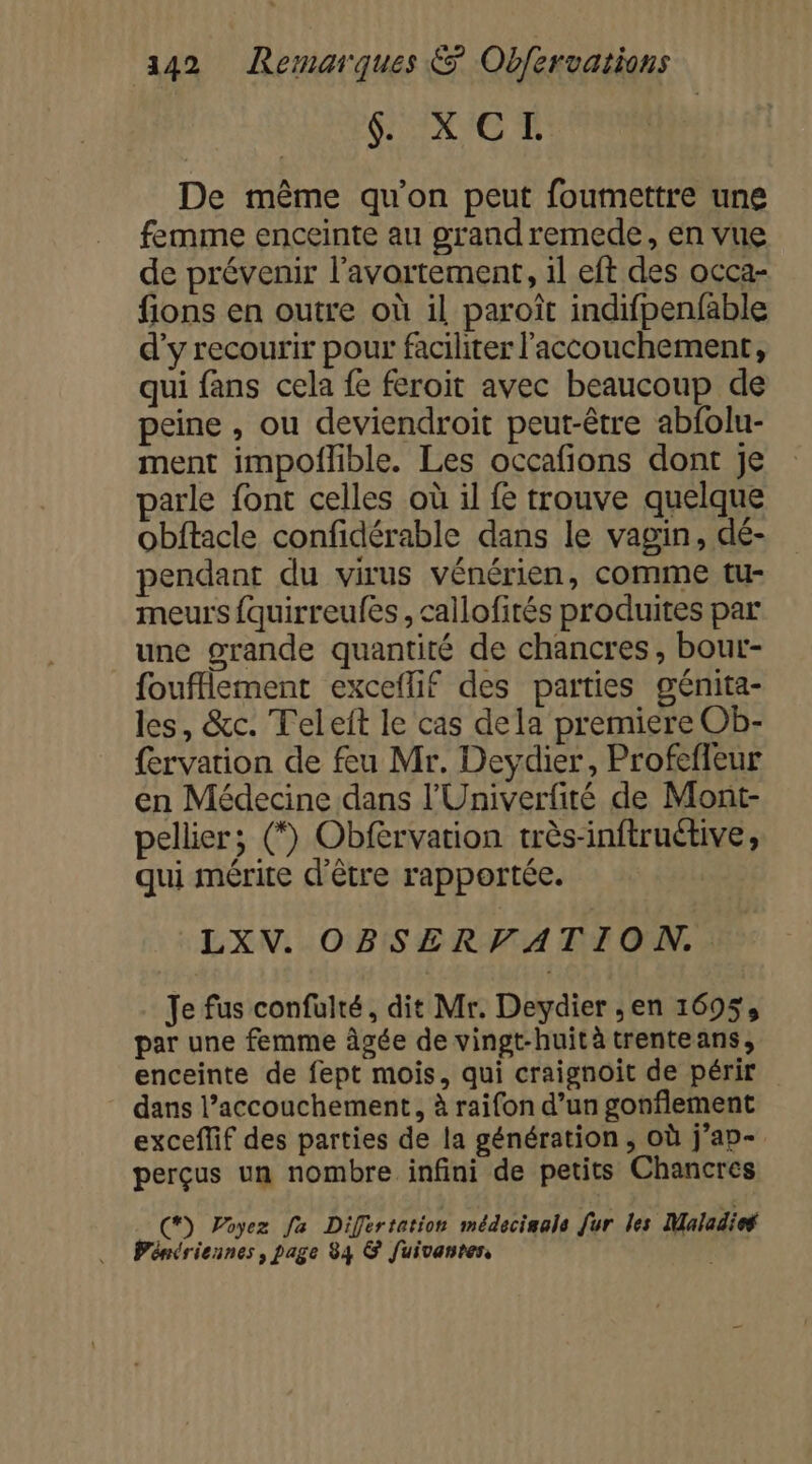 &amp; XCTI De même qu’on peut foumettre une femme enceinte au grandremede, en vue de prévenir l'avortement, 1l eft des occa- fions en outre où il paroît indifpenfable d'y recourir pour faciliter l'accouchement, qui fans cela fe feroit avec beaucoup de peine , ou deviendroit peut-être abfolu- ment impoflible. Les occafions dont je parle font celles où il fe trouve quelque obftacle confidérable dans le vagin, dé- pendant du virus vénérien, comme tu- meurs fquirreufes, callofités produites par une grande quantité de chancres, bour- foufflement exceflif des parties génita- les, &amp;c. Teleft le cas dela premiere Ob- fervation de feu Mr. Deydier, Profefleur en Médecine dans l'Univerfité de Mont- pellier; (*) Obfervation très-inftruétive, qui mérite d’être rapportée. LXV. OBSERVATION.. Je fus confulté, dit Mr. Deydier ; en 1695, par une femme âgée de vingt-huità trenteans, enceinte de fept mois, qui craignoit de périr dans l’accouchement, à raifon d’un gonflement exceflif des parties de la génération, où j’ap- perçus un nombre infini de petits Chancres C) Poyez fa Difertation médecisala fur les Maladies Pénériennes, page 84 &amp; fuivanten, |