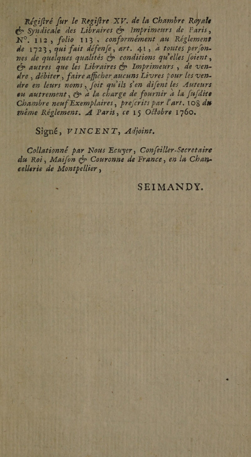 Régiftré fur le Regiftre XV. de la Chambre Royale d&gt; Syndicale des Libraires € Imprimeurs de Paris, N°. 112, folio 113, conformément au Réglement de 1723, qui fait défenfe, art. 41, à toutes perjon- nes de quelques qualités &amp; conditions qu'elles foient , ex autres que les Libraires Imprimeurs , de ven- #re , débiter, faire afficher aucuns Livres jour les ven. dre en leurs noms, foit qu'ils S'en difent les Auteurs ou autrement, @ à la charge de fournir à la fufdire Chambre neuf Exemplaires, prejcrits par l'art. 108 d® mème Réglement. A Paris, ce 15 Ocfobre 1760. Signé, VINCENT, Afhjoinr. Collationné par Nous Ecuyer, Confeiller-Secretaire du Roi, Maifon dy Couronne de France, en la Chan cellerie de Montpellier, : SEIMANDY.