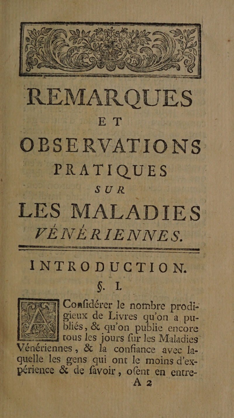 REMARQUES PE Ti OBSERVATIONS MPRATIQUES # de ne &lt; | | LES MALADIES INTRODUCTION. SL =] Confidérer le nombre prodi- Bxel gieux de Livres qu'on a pu- BR] bliés, &amp; qu'on publie encore = tous les jours fur les Maladies Vénériennes, &amp; la confiance avec la- quelle les gens qui ont le moins d’ex- périence &amp; de favoir, ofent en entre- | RTE | !
