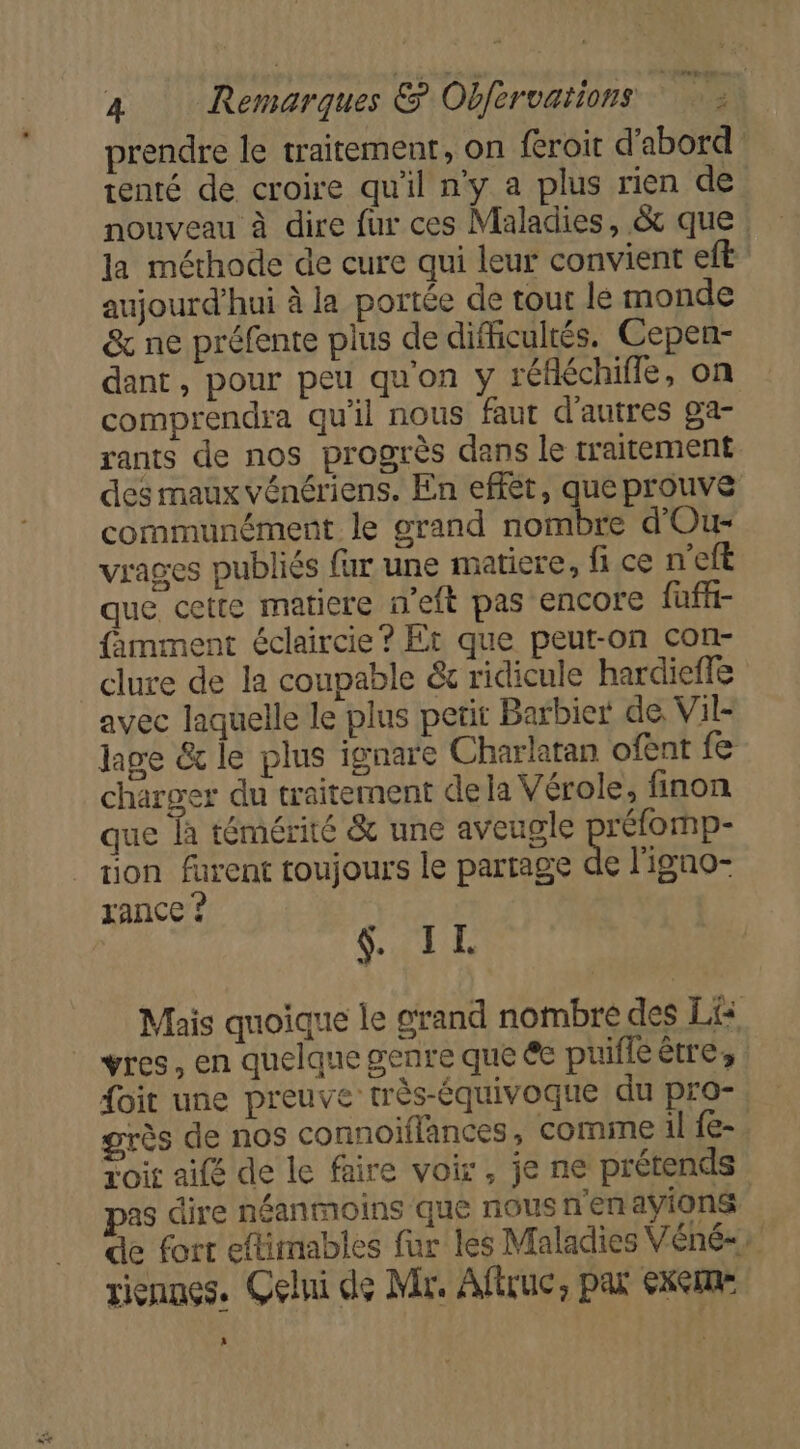 prendre le traitement, on feroit d'abord tenté de croire qu'il n'y a plus rien de nouveau à dire fur ces Maladies, &amp; que la méthode de cure qui leur convient eft aujourd'hui à la portée de tour lé monde &amp; ne préfente plus de difficultés. Cepen- dant, pour peu qu'on y réfléchifle, on comprendra qu'il nous faut d'autres ga- rants de nos progrès dans le traitement des maux vénériens. En effèt, que prouve communément le grand nombre d'Our- vrages publiés far une matiere, fi ce n'eft que cette matiere n'eft pas encore fuffi- famment éclaircie? Et que peut-on con- clure de la coupable &amp; ridicule hardieffe avec laquelle le plus petit Barbier de. Vil- hge &amp; le plus ignare Charlatan ofent fe charger du traitement dela Vérole, finon que à témérité &amp; une aveugle se tion furent toujours le partage de l'igno- rance ? &amp;. IL Mais quoique le grand nombre des Lis vres, en quelque genre que €e puifie être, | foit une preuve très-équivoque du pro- grès de nos connoiflances , come il f{e- Loir aifé de le faire voir, je ne prétends pas dire néanmoins que nous n'en avions de fort eftimables fur les Maladies Véné-: riennes. Çelni de Mr. Aftruc, pax 6xCme »
