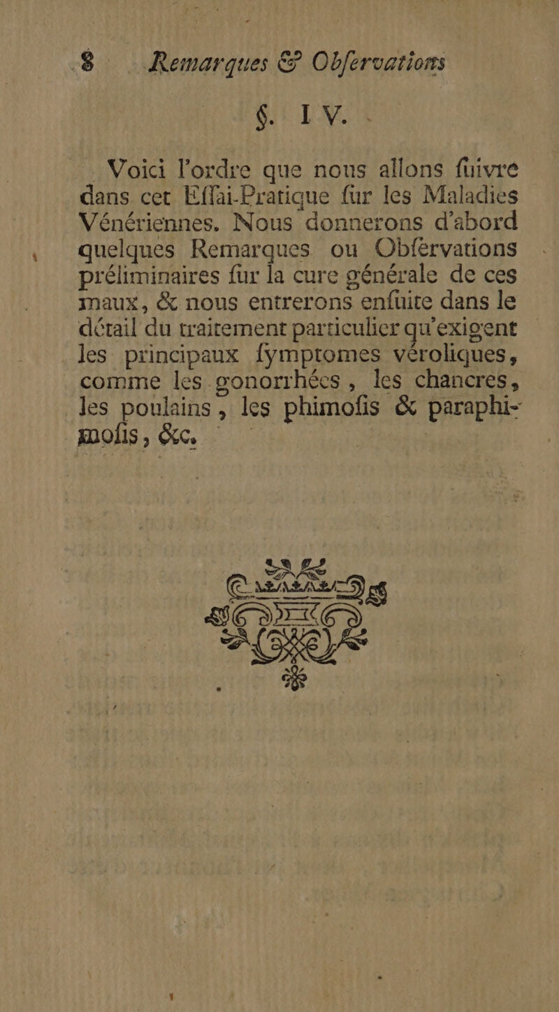 $. IV. : Voici l’ordre que nous allons fuivré dans cet Effai-Pratique {ur les Maladies Vénériennes. Nous donnerons d'abord quelques Remarques ou Obférvations préliminaires fur la cure générale de ces maux, &amp; nous entrerons enfuite dans le détail du traitement particulier qu'exigent les principaux {ymptomes véroliques, comme les gonorrhées, les chancres, les poulains , les phimofis &amp; paraphi- SAS Casaiers ET 2e 2 Re