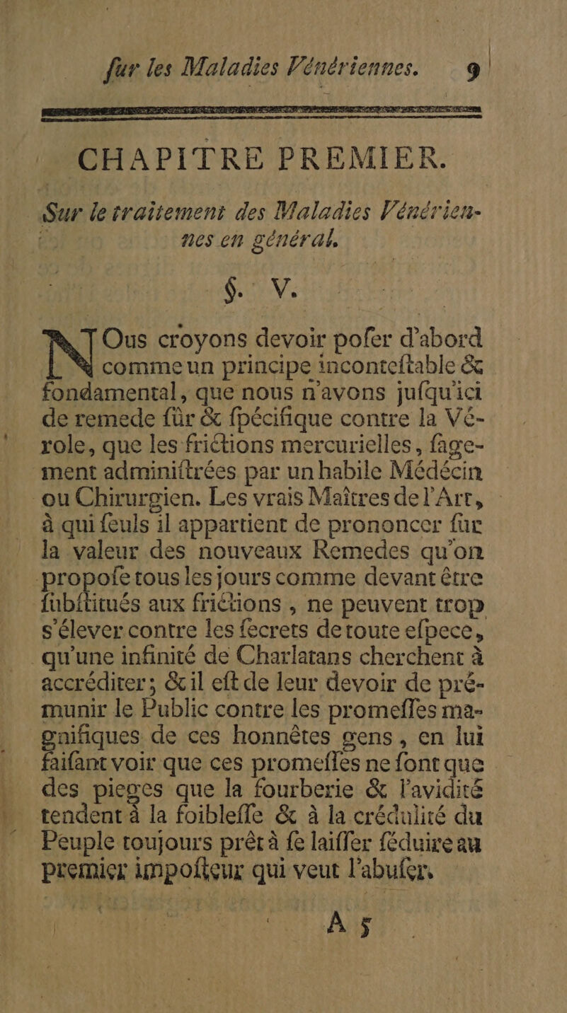 | fur les Maladies Vénériennes. 9! 6. V. Ous croyons devoir pofer d’abord - N commeun principe inconteftable &amp; fondamental, que nous n'avons jufqu'ici de remede für &amp; fpécifique contre la Ve- role, que les friétions mercurielles, fage- ment adminiftrées par un habile Médécin ou Chirurgien. Les vrais Maîtres de l'Art, à qui {euls 1l appartient de prononcer für la valeur des nouveaux Remedes qu’on -propofe tous les jours comme devant être fubititués aux friétions , ne peuvent trop s'élever contre les fecrets detoute efpece, qu'une infinité de Charlatans cherchent à accrédirer ; &amp;il eft de leur devoir de pré- munir le Public contre les promeffes ma- gaiiques de ces honnêtes gens, en lui aifant voir que ces promefles ne font que des pieces que la fourberie &amp; lavidité tendent à la foibleffe &amp; à la crédulité du Peuple toujours prêt à fe laiffer féduireau premier impoliçur qui veut l’abufer, 1 Fi Se A $