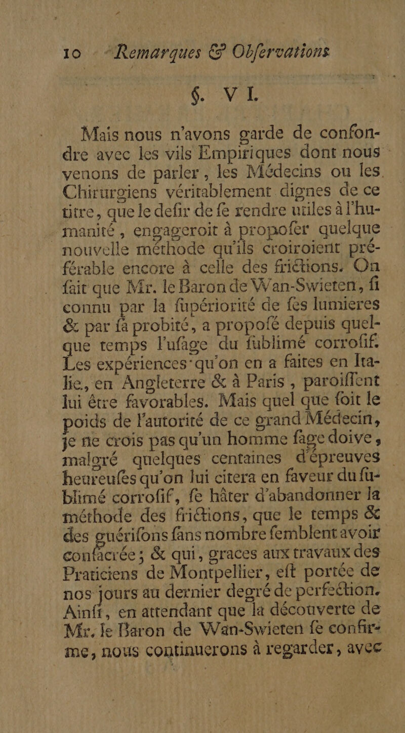 &amp; VL Mais nous n'avons garde de confon- dre avec les vils Empiriques dont nous venons de parler, les Médecins ou les. Chirurgiens véritablement dignes de ce titre, que le defir de fe rendre utiles à l'hu- - manité , engageroit à propofer quelque nouvelle méthode qu'ils croiroient pré- férable encore à celle des friétions: On fait que Mr. le Baron de Wan-Swieren, fi connu par la fupériorité de fes lumieres &amp; par fà probité, a propoié depuis quel- que temps l’ufige du fublimé corrofif. Les expériences’qu'on en a faites en Îta- le, en Angleterre &amp; à Paris , paroiïffent lui être favorables. Mais quel que foit le oids de l'autorité de ce grand Médecin, je ne crois pas qu'un homme fage doive, maloré quelques centaines d'épreuves heureufes qu’on lui citera en faveur du fu- blimé corrofif, fe hâter d'abandonner Ia méthode des friions, que le temps &amp; des guérifons fans nombre femblentavoir confacrée ; &amp; qui, graces aux travaux des Praticiens de Montpellier, eft portée de nos jours au dernier degré de perfection, Ainff, en attendant que la découverte de Mk. le Baron de Wan-Swieten fe confir- me, nous continuerons à regarder , avec