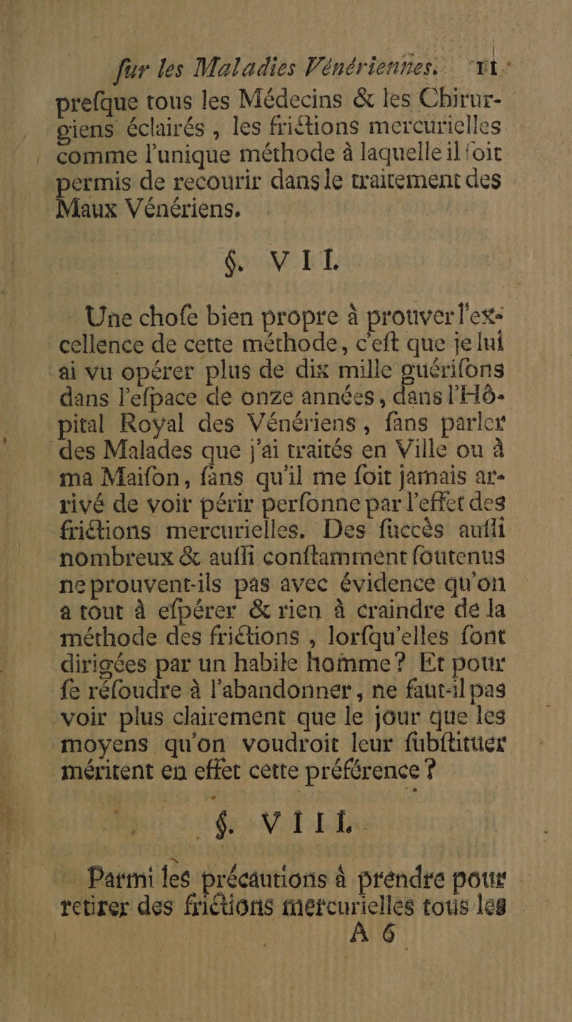 | ‘ D RTE A prefque tous les Médecins &amp; les Chirur- giens éclairés , les fritions mercurielles permis de recourir dans le trairement des Maux Vénériens. $&amp; VIL Une chofe bien propre à prouver l'ex: cellence de cette méthode, c'eft que je lui ai vu opérer plus de dix mille puérifons dans l’efpace de onze années, dans l'HÔ- pital Royal des Vénériens, fans parler À ma Maifon, fans qu'il me foit jarnais ar- rivé de voir périr perfonne par l'effet des friétions mercurielles. Des fuccès aufii nombreux &amp; aufli conftamment foutenus neprouvent-ils pas avec évidence qu'on a tout à efpérer &amp; rien à craindre de la méthode des friétions , lorfqu’elles font dirigées par un habile homme? Et pour fe réfoudre à l'abandonner , ne faut-il pag voir plus clairement que le jour que les moyens qu'on voudroit leur fubftituer méritent en effet cette préférence ? Honor Parmi les précautions à prendre pour retirer des friétions meétcurielles tous les À 6