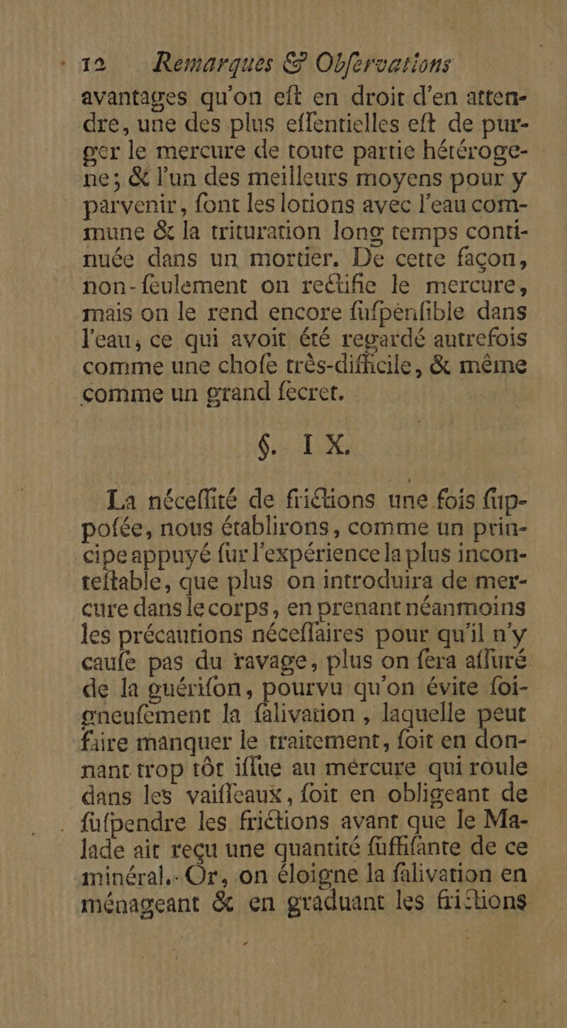 avantages qu'on eft en droit d'en atten- dre, une des plus effentielles eft de pur- ger le mercure de toute partie hétéroge- ne; &amp; l'un des meilleurs moyens pour y parvenir, font les lotions avec l’eau com- mune &amp; la trituration long temps conti- nuée dans un mortier. De cetre façon, non-feulement on rectifñie le mercure, mais on le rend encore fufpenfible dans l'eau, ce qui avoit été regardé autrefois comme une chofe très-difhcile, &amp; mêim comme un grand fecret, | GTR La néceffité de friétions une fois fup- pofée, nous établirons, comme un prin- cipe appuyé fur l'expérience la plus incon- teitable, que plus on introduira de mer- cure dans lecorps, en prenant néanmoins les précautions néceflaires pour qu'il n'y caufe pas du ravage, plus on fera afluré de la ouérifon, pourvu qu'on évite foi- oneufement la falivation , laquelle peut faire manquer le traitement, foit en don- nant trop tôt iflue au mércure qui roule dans les vaifleaux, foit en obligeant de . fufpendre les friétions avant que Ie Ma- lade ait reçu une quantité füfhfante de ce minéral. Or, on éloigne la falivation en ménageant &amp; en graduant les frihions e