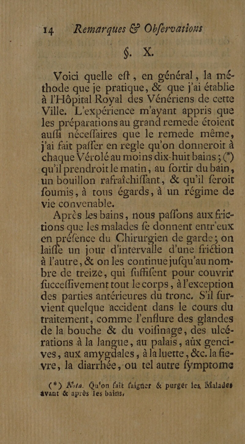 EU Voici quelle eft, en général, la mé- thode que je pratique, &amp; que j'ai établie à l'Hôpital Royal des Vénériens de certe Ville. L'expérience m'ayant appris que les préparations au grand remede étoient ae: néceffaires que le remede même, j'ai fait palier en regle qu'on donneroit à chaque Vérolé au moins dix-huit bains ; (°) qu'il prendroitle matin, au fortir du bain, un bouillon rafraîchiffant, &amp; qu’il feroit foumis, à tous égards, à un régime d vie convenable. Après les bains, nous paflons aux fric- tions que les malades fe donnent entr'eux en préfence du Chirurgien de garde; on laifle un jour d'intervalle d’une friétion à l’autre, &amp; on les continue jufqu'au nom- bre de treize, qui fuifent pour couvrir fucceflivement tout lecorps, à l'exceprion des parties antérieures du tronc. S'il fur- vient quelque accident dans le cours du traitement, comme l'enflure des glandes de la bouche &amp; du voifinage, des ulcé- rations à la Roues au palais, aüx genci- ves, aux amypgdales, à la luerte, &amp;c. la fie- vre, la diarrhée, ou tel autre fymptome (*) Wota. Gu‘on fait aigher &amp; purgér Îes Malades âvant &amp; après les bains, | $