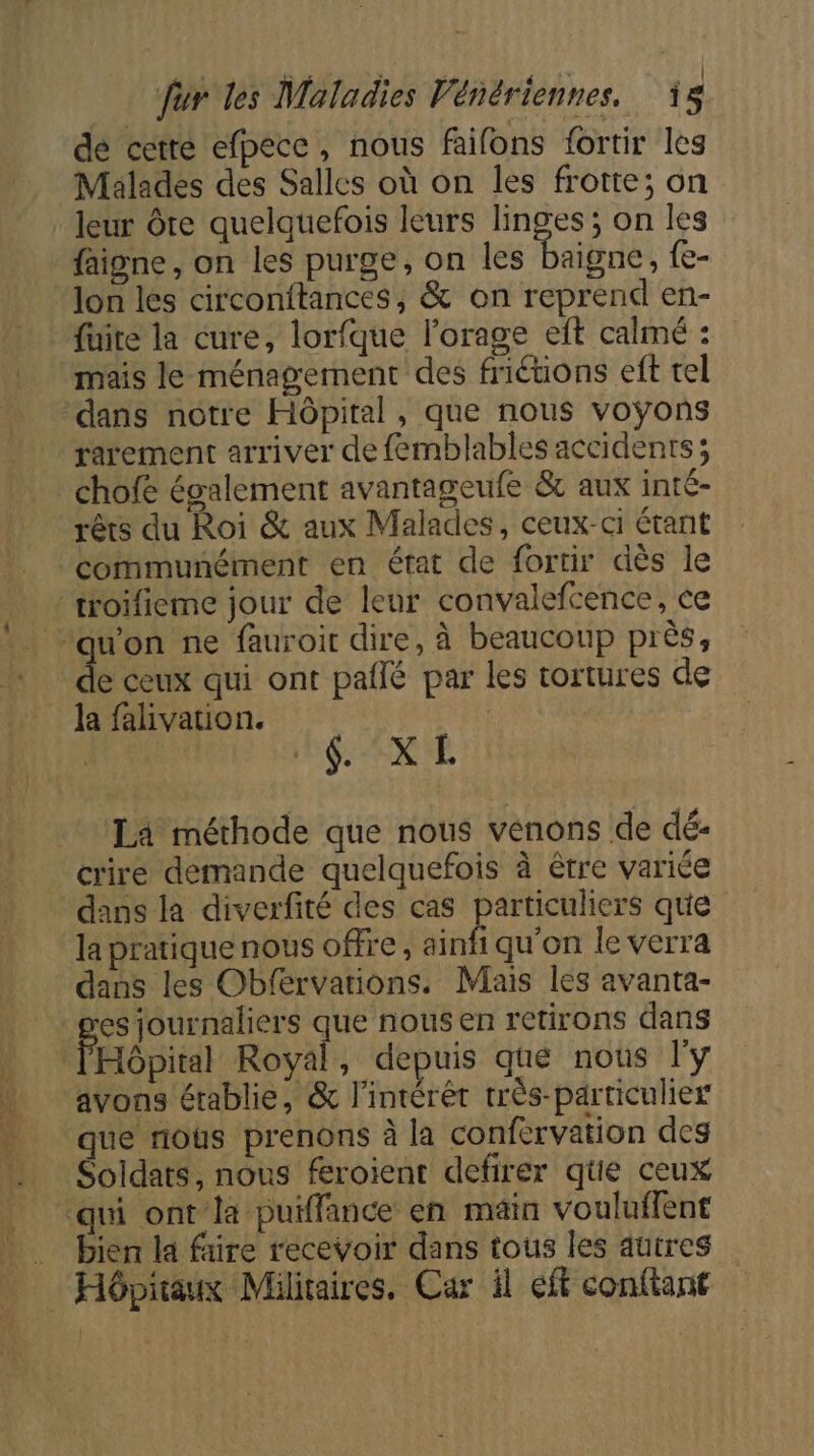 de cetre efpecc, nous faifons fortir les Malades des Salles où on les frotte; on _ leur Ôre quelquefois leurs Se on les faigne , on les purge, on les baigne, {e- Jon les circonitances, &amp; on reprend en- fuite la cure, lorfque l'orage eft calmé : mais le ménagement des friéüons eft tel dans notre Hôpital, que nous voÿons rarement arriver de femblables accidents; chofe évalement avantageufe &amp; aux inté- rêts du Roi &amp; aux Malades, ceux-ci étant communément en état de fortir dès le ‘troïfieme jour de leur convalefcence, ce | ae ne fauroir dire, à beaucoup près, de ceux qui ont paflé par les tortures de la falivation. GX 'E La méthode que nous venons de dé- crire demande quelquefois à être variée dans la diverfité des cas particuliers que la pratique nous offre, ainfi qu'on le verra dans les Obférvations. Mais les avanta- es journaliers que nous en retirons dans l'Hpital Royal, depuis que nous l'y avons établie, &amp; l'intérêt très-particulier que nous prenons à la confervation des Soldats, nous feroient defirer qe ceux qui ontla puiffance en main vouluffent .… bien la faire recevoir dans tous les aütres Hôpitaux Militaires. Car il eff confiant