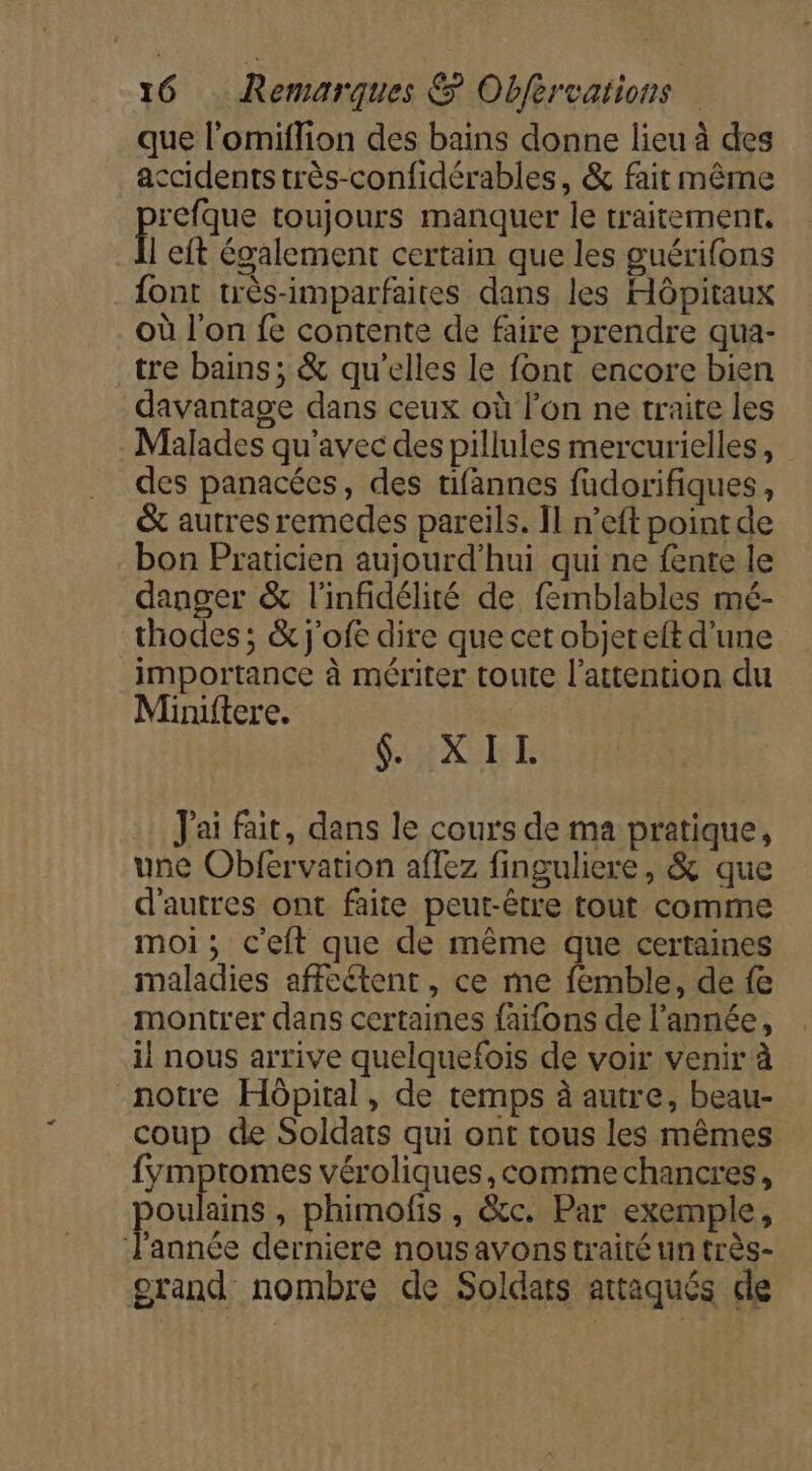 que l’omiflion des bains donne lieu à des accidents très-confidérables, &amp; fait même RSA toujours manquer le traitement, | eft également certain que les guérifons font très-imparfaites dans les Hôpitaux où l'on fe contente de faire prendre qua- tre bains; &amp; qu'elles le font encore bien davantage dans ceux où l’on ne traite les Malades qu'avec des pillules mercurielles, des panacées, des tifannes füudorifiques, &amp; autres remedes pareils. Îl n’eft point de bon Praticien aujourd’hui qui ne fente le danger &amp; l'infidélité de femblables mé- thodes ; &amp; j'ofe dire que cet objereft d'une importance à mériter toute l'attention du Minuftere. SiHXURE Jai fait, dans le cours de ma pratique, une Obfervation aflez finguliere, &amp; que d'autres ont faite peut-être tout comme moi; c'eft que de même que certaines maladies affeétent , ce me femble, de fe montrer dans certaines faifons de l’année, il nous arrive quelquefois de voir venir à notre Hôpital, de temps à autre, beau- coup de Soldats qui ont tous les mêmes fymptomes véroliques, comme chancres, oulains , phimofis , &amp;c. Par exemple, l'année derniere nousavons traité un très- orand nombre de Soldats attaqués de