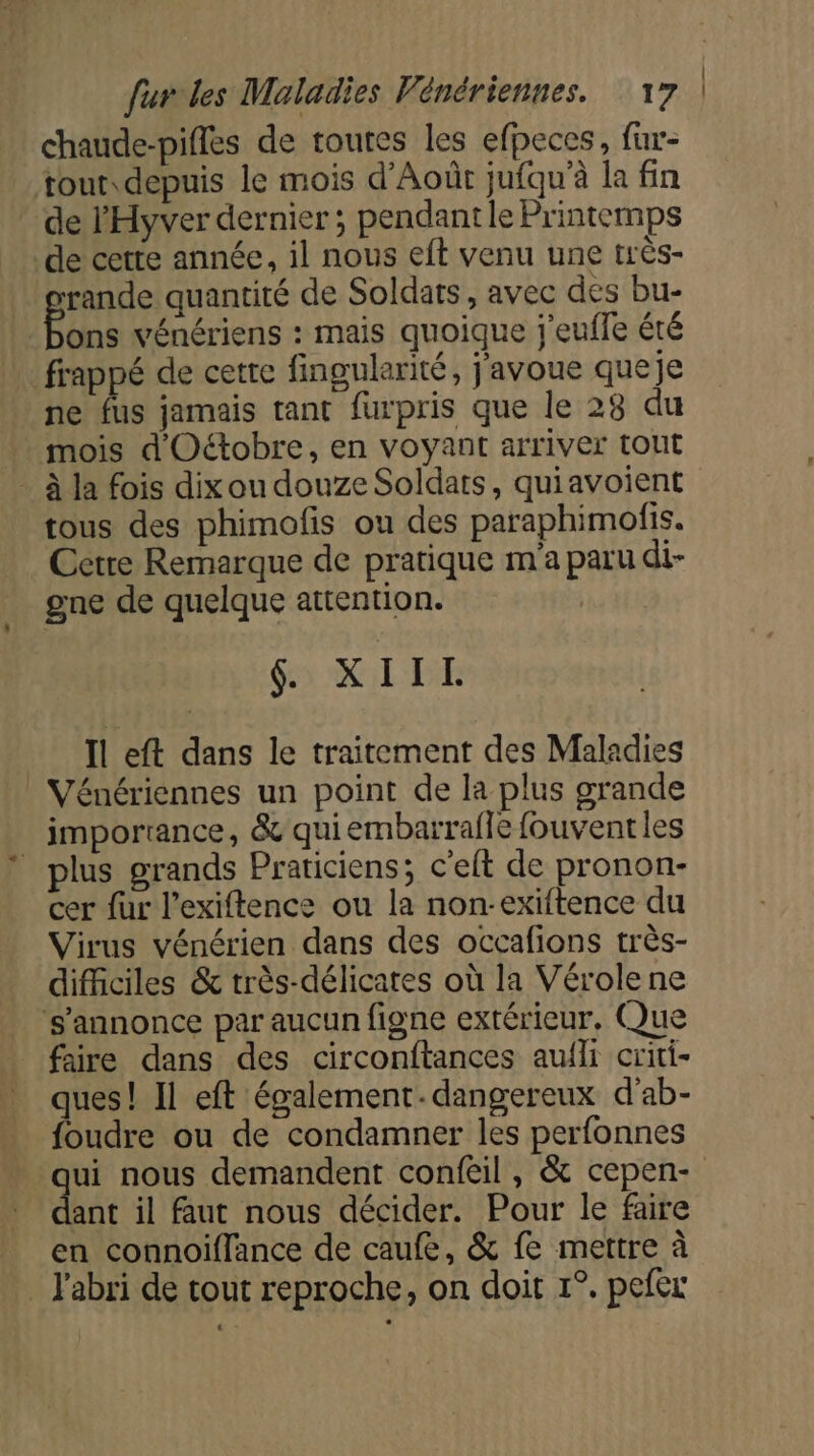 chaude-pifles de toutes les efpeces, fur- tout depuis le mois d’Aoûr jufqu'à la fin de l'Hyver dernier ; pendant le Printemps de cette année, il nous eft venu une très- rande quantité de Soldats, avec des bu- ons vénériens : mais quoique j'eufle été frappé de cette fingularité, j'avoue queje ne fus jamais tant furpris que le 28 du mois d'Octobre, en voyant arriver tout _ à la fois dix ou douze Soldats, quiavoient tous des phimofis ou des paraphimofis. Cetre Remarque de pratique m'a paru di- gne de quelque attention. | $ XIITL Il eft dans le traitement des Maladies Vénériennes un point de la plus grande importance, &amp; quiembarrafle fouventles plus grands Praticiens; c’elt de pronon- cer fur l’exiftence ou la non-exiftence du Virus vénérien dans des occafions très- difficiles &amp; très-délicates où la Vérole ne s'annonce par aucun figne extérieur, Que faire dans des circonftances auili criti- ques! Il eft également-dangereux d'ab- foudre ou de condamner les perfonnes qui nous demandent confeil , &amp; cepen- ant il faut nous décider. Pour le faire en connoiflance de caufe, &amp; fe mettre à _ l'abri de tout reproche, on doit 1°. pefer L)