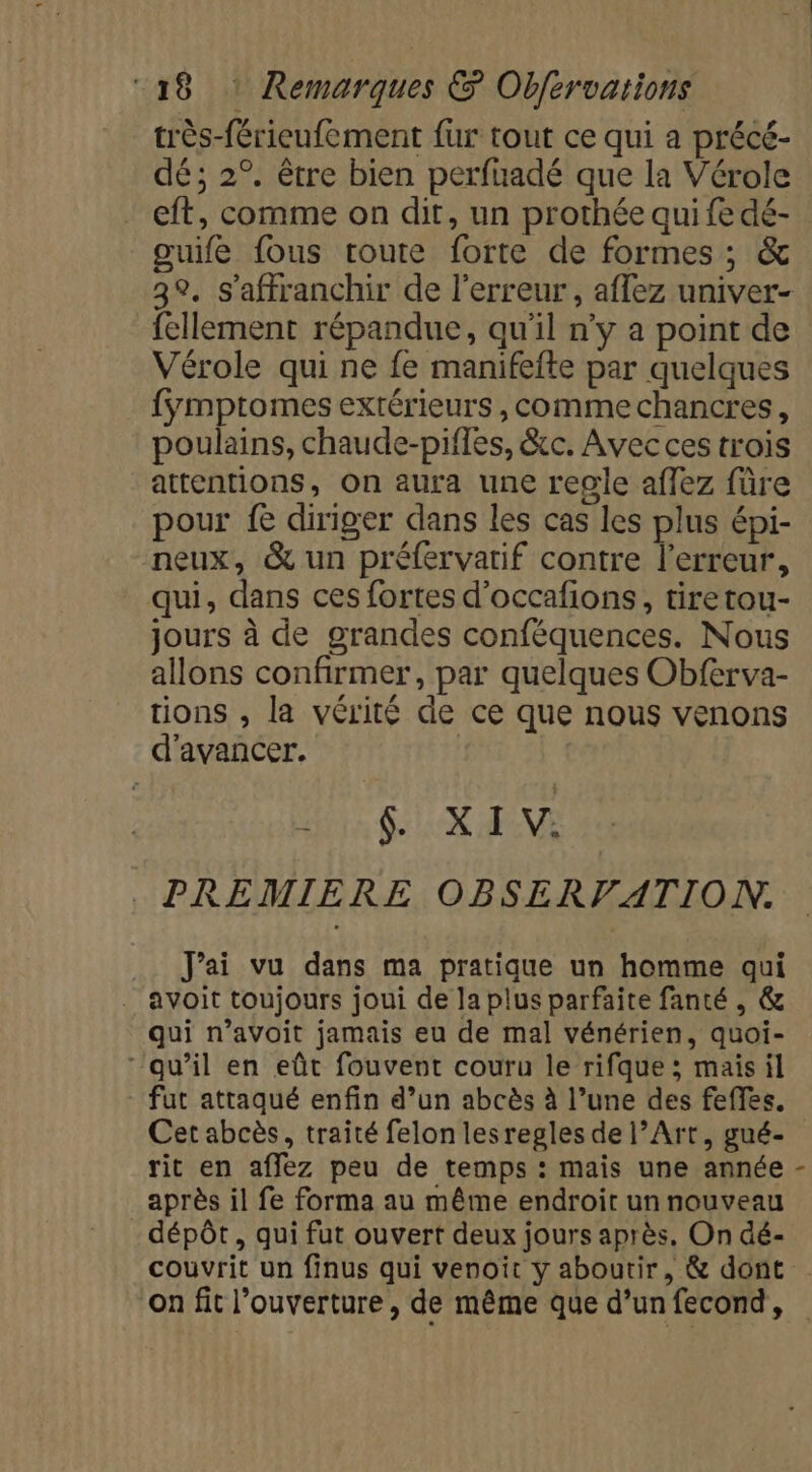 très-férieufement fur tout ce qui a précé- dé; 2°. être bien perfuadé que la Vérole eft, comme on dit, un prothée qui fe dé- ouife fous route forte de formes ; &amp; fellement répandue, qu'il n'y a point de Vérole qui ne fe manifefte par quelques fÿmptomes extérieurs , comme chancres, poulains, chaude-piffes, &amp;c. Avec ces trois attentions, on aura une regle affez füre pour fe diriger dans les cas les plus épi- neux, &amp; un préfervarif contre l'erreur, qui, dans ces fortes d’occafions, tiretou- jours à de grandes conféquences. Nous allons confirmer, par quelques Obferva- tions , la vérité de ce que nous venons d'avancer. | QUES Leu MEN PREMIERE OBSERVATION. .. J'ai vu dans ma pratique un homme qui . avoit toujours joui de la plus parfaite fanté , &amp; qui n’avoit jamais eu de mal vénérien, quoi- “qu’il en eût fouvent couru le rifque ; maisil Cet abcès, traité felon lesregles de l’Art, gué- rit en affez peu de temps : mais une année après il fe forma au même endroit un nouveau dépôt, qui fut ouvert deux jours après. On dé- on fit l’ouverture , de même que d’un fecond, L