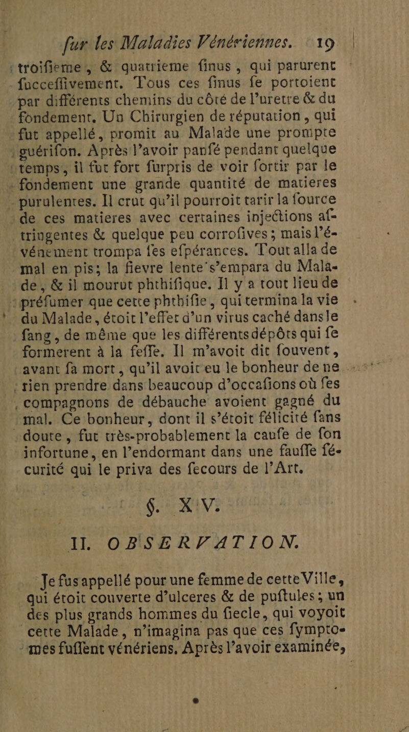 .: :troifieme, &amp; quatrieme finus, qui parurent fucceffivement. Tous ces finus fe portoient par différents chemins du côté de l’uretre &amp; du fondement. Un Chirurgien de réputation, qui fut appellé, promit au Malade une prompte l'puérifon. Après l’avoir panfé pendant quelque Ltemps’, il fuc fort furpris de voir fortir par le purulentes. Il crut qu’il pourroit tarir la fource de ces matieres avec certaines injections af= tringentes &amp; quelque peu corrofives ; mais l’é- vénement trompa {es efpérances. Tout alla de mal en pis; la fievre lente's’empara du Mala- de, &amp; il mourut phthifique, 11 y a tout lieu de du Malade, étoit l'effet d’un virus caché dansle fang , de même que les différents dépôts qui fe formerent à la feffe. Il m’avoit dit fouvent, avant fa mort, qu’il avoit eu le bonheur dene : rien prendre dans beaucoup d’occafions où fes . compagnons de débauche avoient gagné du mal. Ce bonheur, dont il s’étoit félicité fans infortune, en l’endormant dans une faufle fé- curité qui le priva des fecours de l’Art. HIS ADE QE II OBSERVATION. Je fus appellé pour une femme de cetteVille, qui étroit couverte d’ulceres &amp; de puftules; un des plus grands hommes du fiecle, qui voyoit cette Malade, n’imagina pas que ces fympto- nés fuflent vénériens, Après l’avoir examinée,