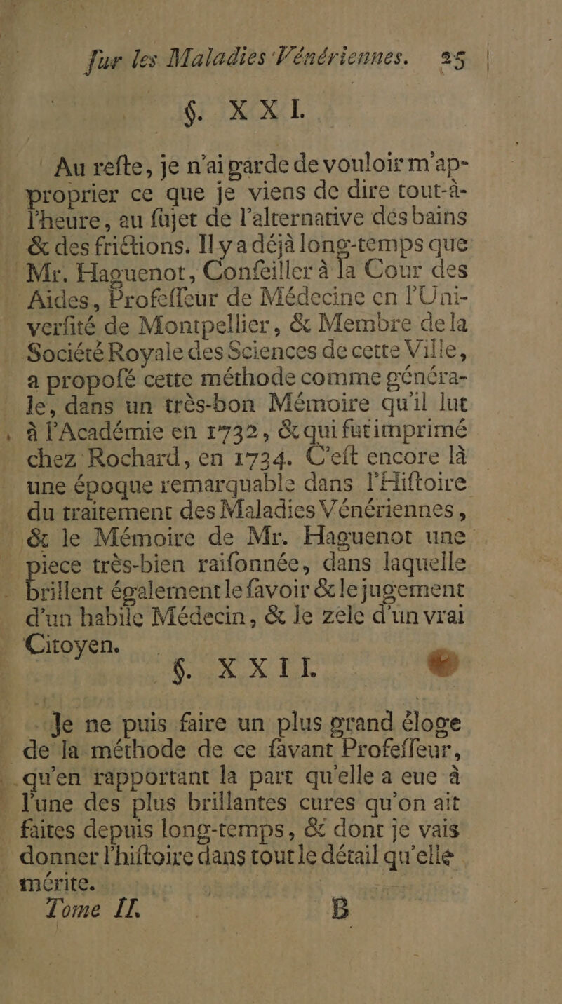 2 Dir INNUE | Au refte, je n'ai garde de vouloir m'ap- proprier ce que je viens de dire tout-à- l'heure, au fujet de l'alternative dés bains &amp; des friions. Il y a déjà long-temps que Aides, Profefleur de Médecine en lUni- verfité de Montpellier, &amp; Membre dela a propofé cette méthode comme généra- le, dans un très-bon Mémoire qu'il lut a 1 mire : +. re à l'Académie en 1732, &amp; qui futimprimé chez Rochard, en 1734. C’eft encore là une époque remarquable dans l'Hiftoire ie très-bien raifonnée, dans laquelle rillent également le favoir &amp; le jugement Cioyen. . M ROLE O6 54 À + Je ne puis faire un plus grand éloge donner l’hiftoire dans tout le détail qu'elle Tome LL fa B