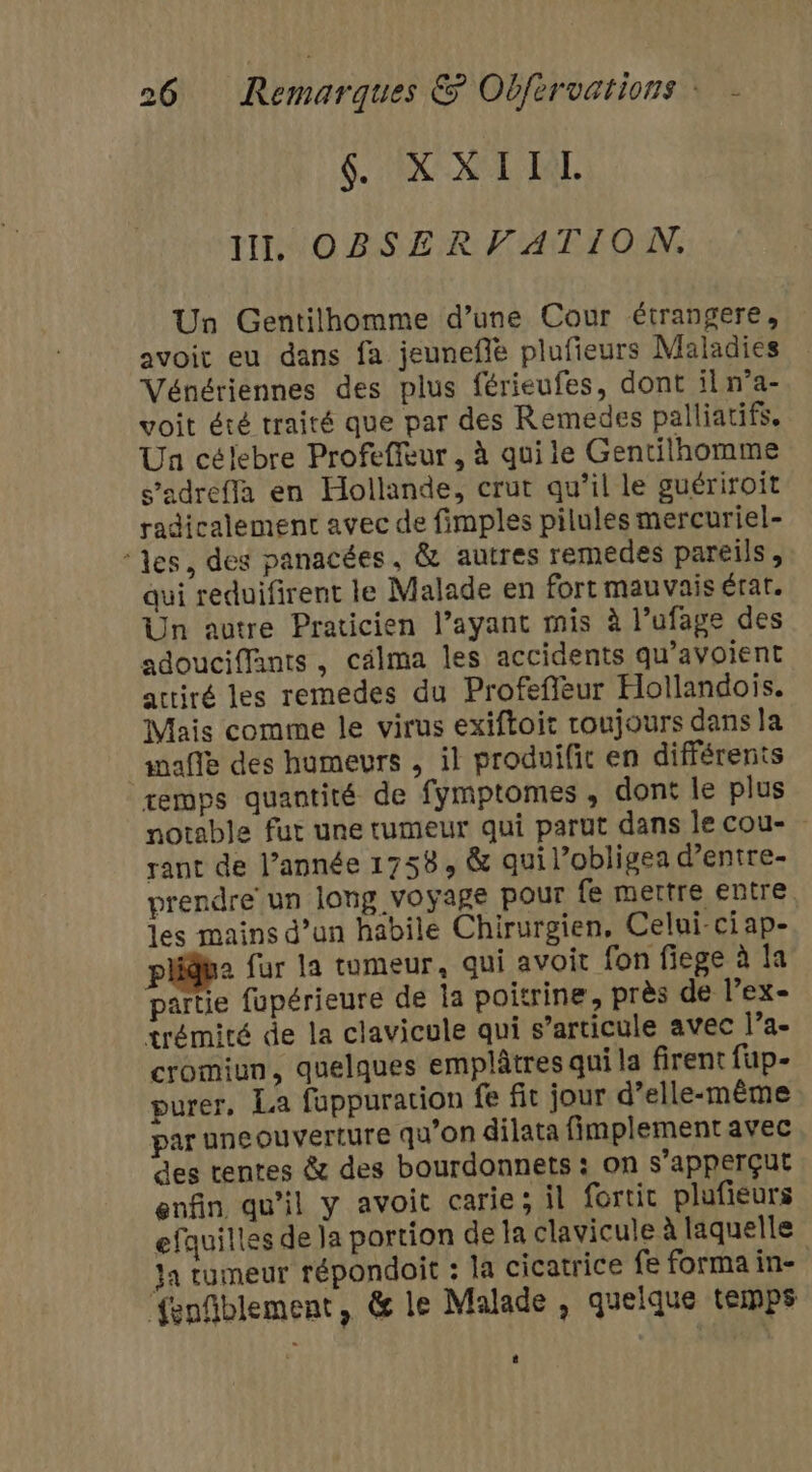 $. EX KL EAL II, OBSERVATION. Un Gentilhomme d’une Cour étrangere, avoit eu dans fa jeunefie plufieurs Maladies Vénériennes des plus férieufes, dont il n’a- voit été traité que par des Remedes palliatifs. Un célebre Profeffeur , à qui le Gentilhomme s’adreffa en Hollande, crut qu’il le guériroit radicalement avec de fimples pilules mercuriel- ‘les, des panacées, &amp; autres remedes pareils , qui reduifirent le Malade en fort mauvais érat. Un autre Praticien l’ayant mis à l’ufage des adouciffants, cälma les accidents qu’avoient attiré les remedes du Profefieur Hollandois. Mais comme le virus exiftoit coujours dans la af des humeurs , il produifit en différents remps quantité de fymptomes , dont le plus notable fur une tumeur qui parut dans le cou- rant de l’année 1758, &amp; qui lobligea d’entre- prendre un long voyage pour fe mettre entre. les mains d’un habile Chirurgien, Celui-ci ap- pli fur la tumeur, qui avoit fon fiege à la partie fupérieure de Îa poitrine, près de l’ex- trémité de la clavicule qui s'articule avec l’a cromiun, quelques emplâtres qui la firent fup- purer, La fuppuration fe fit jour d’elle-même par une ouverture qu'on dilata fimplement avec des tentes &amp; des bourdonnets : on s'apperçut enfin qu'il y avoit carie; il fortic plufieurs efauilles de la portion de la clavicule à laquelle ja tumeur répondoit : la cicatrice fe forma in- {enfiblement, &amp; le Malade, quelque temps