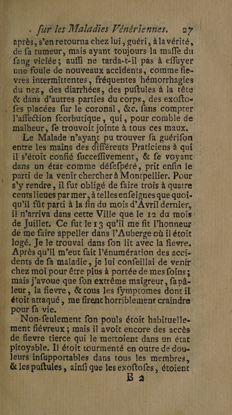 - après, s’en retourna chez lui, guéri, àla vérité, de fa tumeur, mais ayant toujours la mafle du fang viciée; auffi ne tarda-t-il pas à effuyer une foule de nouveaux accidents, comme fie- vres incermittentes, fréquentes hémorrhagies du nez, des diarrhées, des puftules à la rête &amp; dans d’autres parties du corps, des exoftos fes placées fur le coronal, &amp;c. fans compter l'affection fcorbutique , qui, pour comble de Le Malade n’ayant pu trouver fa guérifon parti de la venir chercher à Montpellier. Pour s’y rendre, il fut obligé de faire trois à quatre | qu'il fût parti à la fin du mois d’A vril dernier, il n’arriva dans cette Ville que le 12 du mois logé. Je le trouvai dans fon lit avec la fievre. chez moi pour être plus à portée de mes foins; mais j'avoue que fon extrême maigreur, fa pâ- Non-feulement fon pouls étoit habituelle. de fievre tierce qui le mettoient dans un état leurs infupportables dans tous les membres, à les puftules , ainfi que lesexoftofes, étoient hi B 3