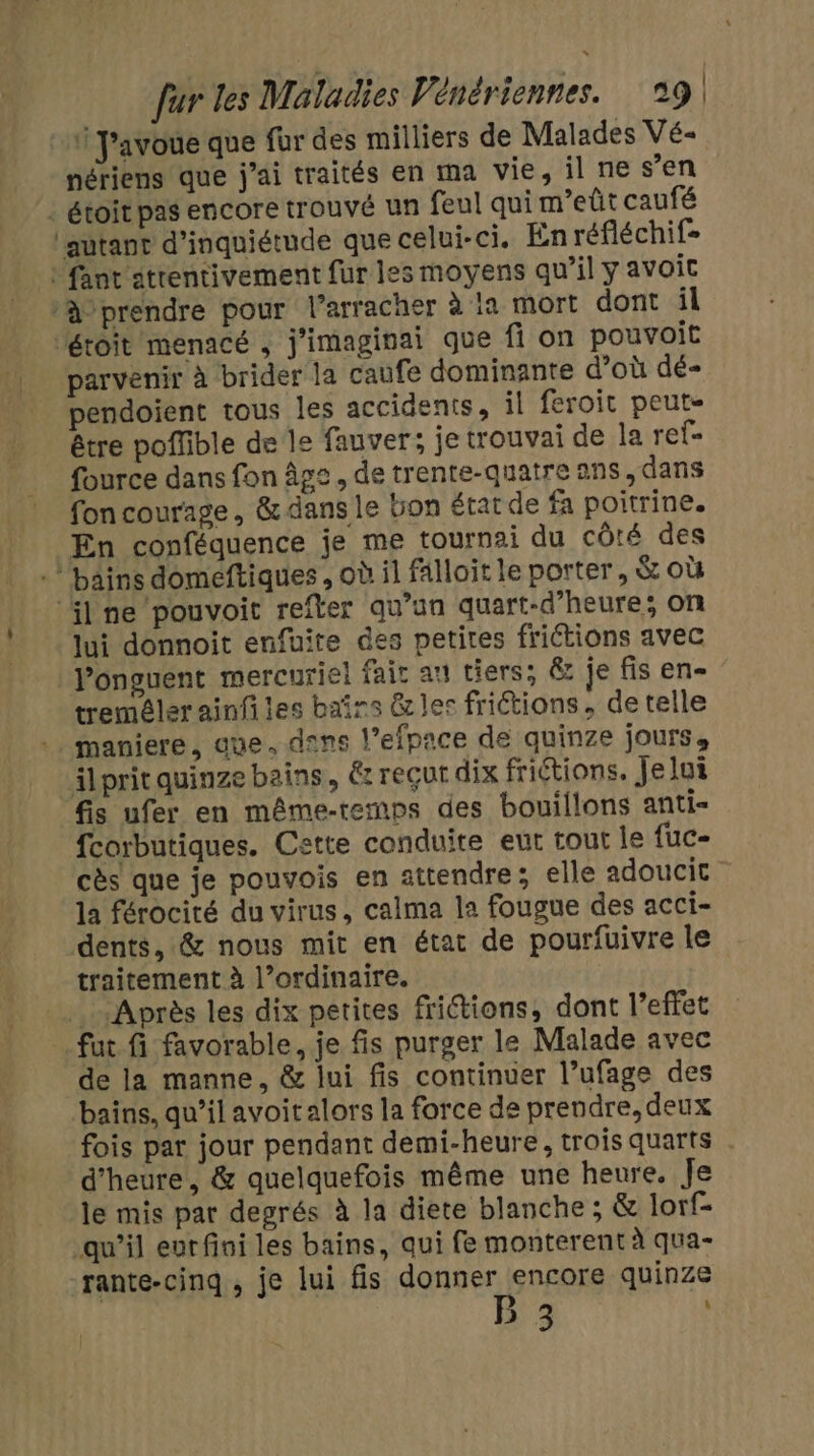 1 J'avoue que für des milliers de Malades Vé- nériens que j'ai traités en ma vie, il ne s’en : étoit pas encore trouvé un feul qui m'eût caufé autant d'inquiétude que celui-ci. En réfléchif- | fant'atrentivement fur les moyens qu’il y avoic ‘à prendre pour l’arracher à ia mort dont il Pétoit menacé , j'imaginai que fi on pouvoit parvenir à brider la caufe dominante d’où dé- pendoient tous les accidents, il feroit peute être poffible de le fauver; je trouvai de la ref- fource dans fon Âge, de trente-quatre ans, dans traitement à l’ordinaire. fut fi favorable, je fis purger le Malade avec de la manne, &amp; lui fis continuer l’ufage des bains, qu’il avoitalors la force de prendre, deux fois par jour pendant demi-heure, trois quarts d'heure, &amp; quelquefois même une heure. Je le mis par degrés à la diete blanche ; &amp; lorf- qu’il eur fini les bains, qui fe monterent à qua- rante-cinq , je lui fis donner encore quinze Ra