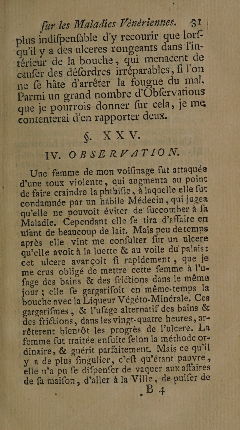 plus indifpenfable d'y recourir que lorf- qu'il y a des ulceres rongeants dans l'in- térieur de la bouche, qui menacent de aufer des défordres irréparables, fi lon ne fe hôte d'arrêter la fougue du mal. Parmi un grand nombre d'Obfervations que je pourrois donner fur cela, je me contenterai d'en rapporter deux. NS de AN: OBSCERVATION. Une femme de mon voifinage fut attaquée d’une toux violente, qui augmenta au point de faire craindre la phtbifie, à laquelle elle fut condamnée par un habile Médecin, qui jugea qu'elle ne pouvoit éviter de fuccomber à fa Malsdie. Cependant elle fe tira d'affaire en ufant de beaucoup de lait. Mais peu detemps après elle vint me confulter fur un ulcere qu’elle avoit à la luette &amp; au voile du palais: cet ulcere avançoit fi rapidement , que je me crus obligé de mettre cette femme à l’u- fage des bains &amp; des frictions dans le même jour ; elle fe gargarifoit en même-temps la bouche avec la Liqueur Végéto-Minérale. Ces _ gargarifmes, &amp; l’ufage alternatif des bains &amp; des frictions, dans les vingt-quatre heures, ar- rêterent bientôt les progrès de l’ulcere. La femme fut traitée enfuite felon la méthode or- dinaire, &amp; guérit parfaitement. Mais ce qu’il y a de plus fingulier, c’eft qu’érant pauvre, elle n’a pu fe difpenfer de vaquer aux affaires de fa maifon, d’aller à la Ville, de puifer de .B4