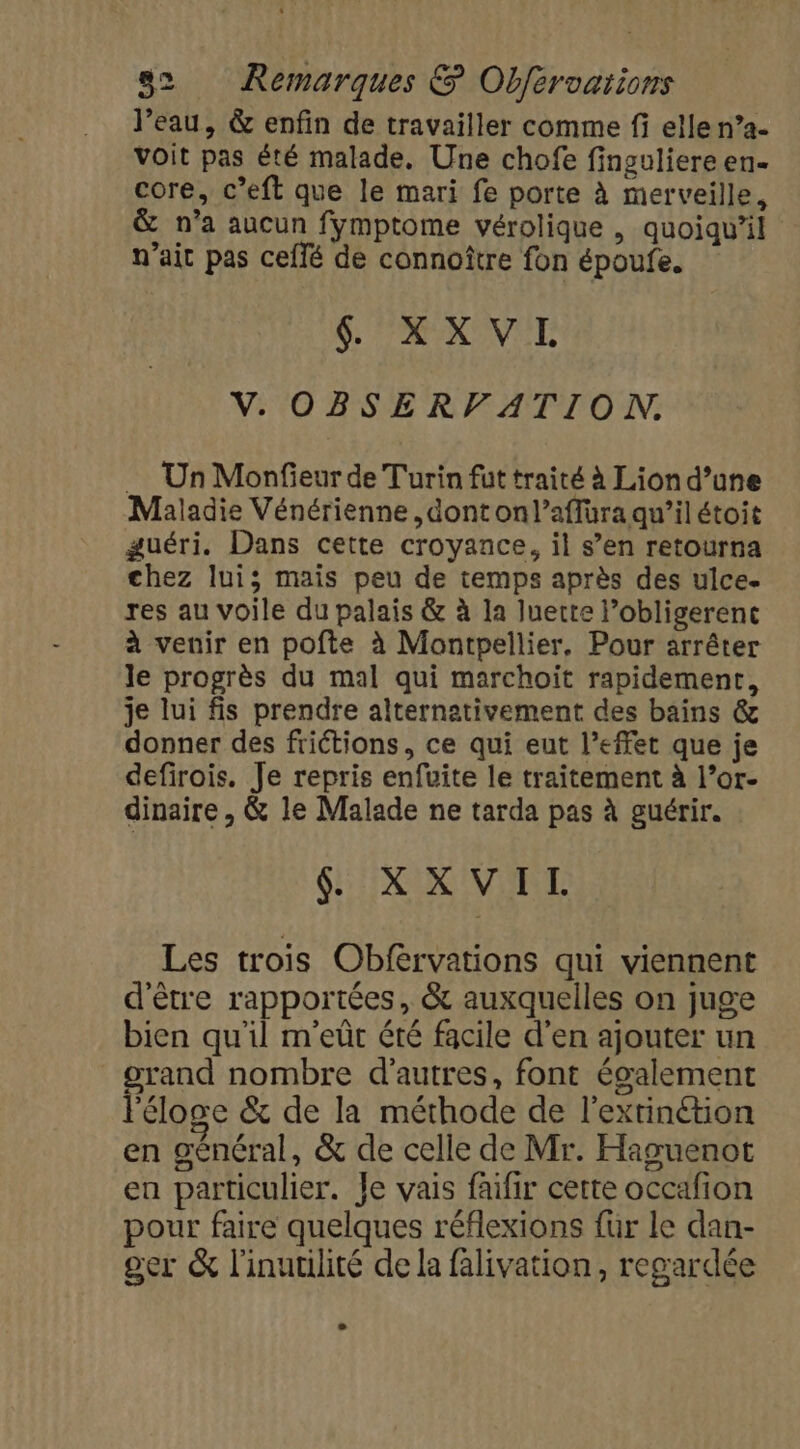 l’eau, &amp; enfin de travailler comme fi elle n°a- voit pas été malade, Une chofe finguliere en- core, c’eft que le mari fe porte à merveille, &amp; n’a aucun fymptome vérolique , quoiqu'il n'ait pas ceflé de connoître fon époufe. 4 XXVI V. OBSERVATION. Un Monfieur de Turin füt traité à Lion d’une Maladie Vénérienne ,dont onl’affüra qu’il étoit guéri. Dans cette croyance, il s’en retourna chez lui; mais peu de temps après des ulce. res au voile du palais &amp; à la luerte l’obligerenc à venir en pofte à Montpellier, Pour arrêter le progrès du mal qui marchoiïit rapidement, je lui fis prendre alternativement des bains &amp; donner des friétions, ce qui eut l'effet que je defirois. Je repris enfuite le traitement à l’or- dinaire , &amp; le Malade ne tarda pas à guérir. IR IVIRT Les trois Obfervations qui viennent d'être rapportées, &amp; auxquelles on juge bien qu'il m'eût été facile d'en ajouter un grand nombre d'autres, font également l'éloge &amp; de la méthode de l'extinétion en général, &amp; de celle de Mr. Haguenot en particulier. Je vais faifir cette occafion pour faire quelques réflexions für le dan- ger &amp; l'inuulité de la falivation, regardée