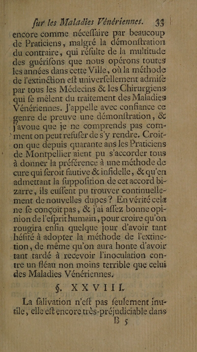 ‘encore comme néceflaire par beaucoup de Praticiens, malgré la démonftration du contraire, qui réfulte de la multitude des guérifons que nous opérons toutes les années dans cette Ville, où la méthode de l'éxtinion eft univerfellement admife par tous les Médecins &amp; les Chirurgiens qui {&amp; mêlent du traitement des Maladies Vénériennes. J'appelle avec confiance ce enre de preuve une démonitration, &amp; javoue que je ne comprends pas com- ment on peut refufer de s’y rendre. Croit- on que depuis quarante ans les Praticiens de Montpellier aient pu s'accorder tons à donner la préférence à une méthode de cure qui féroit fautive &amp; infidelle, &amp; qu'en admettant la fuppofition de cet accord bi- _zarre, ils euflent pu trouver continuelle- ment de nouvelles dupes? En vérité celæ ne {e conçoit pas, &amp; j'ai aflez bonne opi- nion de l'efprit humain, pour croire qu'on rougira enfin quelque jour d’avoir tant héfité à adopter la méthode de lextinc- tion, de même qu'on aura honte d’avoir tant tardé à recevoir l'inoculation con- tre un fléau non moins terrible que celui cles Maladies Vénériennes. $ KXVIITL . La flivation n’eft pas feulement inu- tile, elle eft encore très-préjudiciable daris | B $