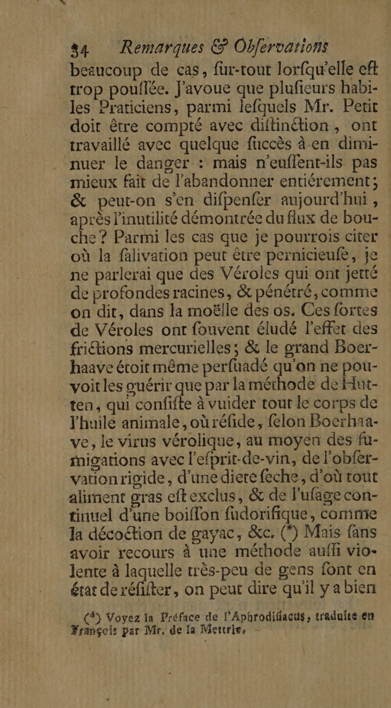 beaucoup de cas, füur-tout lorfqu'elle eft trop pouflée. J'avoue que plufieurs habi- les Praticiens, parmi lefquels Mr. Petit doit être compté avec ditinction, ont travaillé avec quelque fuccès à en dimi- nuer le danger : mais n'euflent-ils pas mieux fait de l’abandonner entiérement; &amp; peut-on s’en difpenfer aujourd'hui , après l'inutilité démontrée du flux de bou- che ? Parmi les cas que je pourrois citer où la falivation peut être pernicieufe, Je ne parlerai que des Véroles qui ont jetté de profondes racines, &amp; pénétré, comme on dit, dans la moëlle des os. Ces fortes de Véroles ont fouvent éludé l'effet des fritions mercurielles; &amp; le grand Boer- haave étoit même perfuadé qu'on ne pou- voit les ouérir que par la méthode de Hut- ten, qui confifte à vuider tout le corps de l'huile animale ,oùréfide, felon Boerhaa- ve, le virus vérolique, au moyen des fu- rnigations avec l'efprit-de-vin, de l’'obfer- vationrigide, d’unediere feche, d'où rout aliment gras eftexclus, &amp; de l'ufage con- tinuel d’une boiflon fudorifique, commie la décoétion de gayac, &amp;c. (*) Mais fans avoir recours à une méthode auffi vio- lente à laquelle très-peu de gens font en état de réfifter, on peut dire qu'il yabien (#) Voyez la Préface de l’Aphrodifiacus, traduite en François par Mr, de ia Mercries F