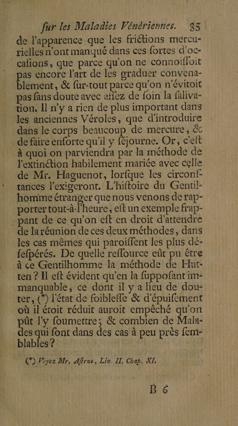 de l'apparence que les friétions mercu- rielles n’ont manqué dans ces fortes d'oc- cafions, que parce qu'on ne connoiffoit pas encore l'art de les graduer convena- blement, &amp; fur-rout parce qu'on n'évitoit pas fans doute avec ailez de foin la faliva- tion. Il n’y a rien de plus important dans les anciennes Véroles, que d'introduire dans le corps beaucoup de mercure, ët . de faire enforte qu’il y féjourne. Or, c'e à quoi on parviendra par la méthode de l'extinction habilement mariée avec cçlle de Mr. Haguenor, lorfque les circonf- tances l’exigcront. L’hiftoire du Gentil homme étranger que nous venons de rap- porter tout-à-l'heure, eft un exemple frap- - pant de ce qu'on eft en droit d'attendre de la réunion de ces deux méthodes, dans les cas mêmes qui paroiflent les plus dé- fe{pérés. De quelle reffource eût pu être à ce Gentilhomme la méthode de Hut- ten ? Il eft évident qu’en la fuppofant im- manquable, ce dont il y a lieu de dou: ter, (*) l'état de foiblefle &amp; d'épuifement où il étoit réduit auroit empêché qu'on pôt l'y foumettre; &amp; combien de Mala- des qui font dans des cas à peu près fem- blables ? | | CF) Piyez Mr, Ajfrue, Liv. LT, Chap. XI: B 6