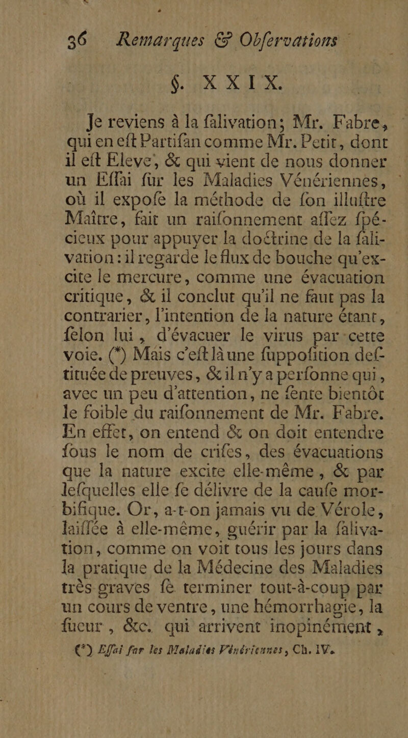 + 36 Remarques &amp; Obfervations &amp; XXIX. Je reviens à la falivation; Mr. Fabre, qui en eft Partifan comme Mr. Petit, dont il eft Eleve, &amp; qui vient de nous donner un Effai fur les Maladies Vénériennes, où il expofe la méthode de fon illuftre Maître, fait un raifonnement aflez fpé- cicux pour appuyer la doétrine de la fali- vation :il regarde le flux de bouche qu’ex- cite le mercure, comme une évacuation critique, &amp; 1l conclut qu'il ne faut pas la contrarier, l'intention de la nature érant, felon lui, d’évacuer le virus par-cette voie. (*) Mais c’eft là une fuppofition def tituée de preuves, &amp;iln'y a perfonne qui, avec un peu d'attention, ne fente bientôt le foible du raifonnement de Mr. Fabre. En effet, on entend &amp; on doit entendre fous le nom de crifes, des. évacuations que la nature excite elle-même, &amp; par lefquelles elle fe délivre de la caufe mor- bifique. Or, a-t-on jamais vu de Vérole, laiflée à elle-même, guérir par la faliva- tion, comme on voit tous les jours dans la pratique de la Médecine des Maladies très graves {è terminer tout-à-coup par un cours de ventre, une hémorrhagie, la fucur , &amp;c. qui arrivent inopinément , €) Effai far les Moladies Vénériennes, Ch. IV.