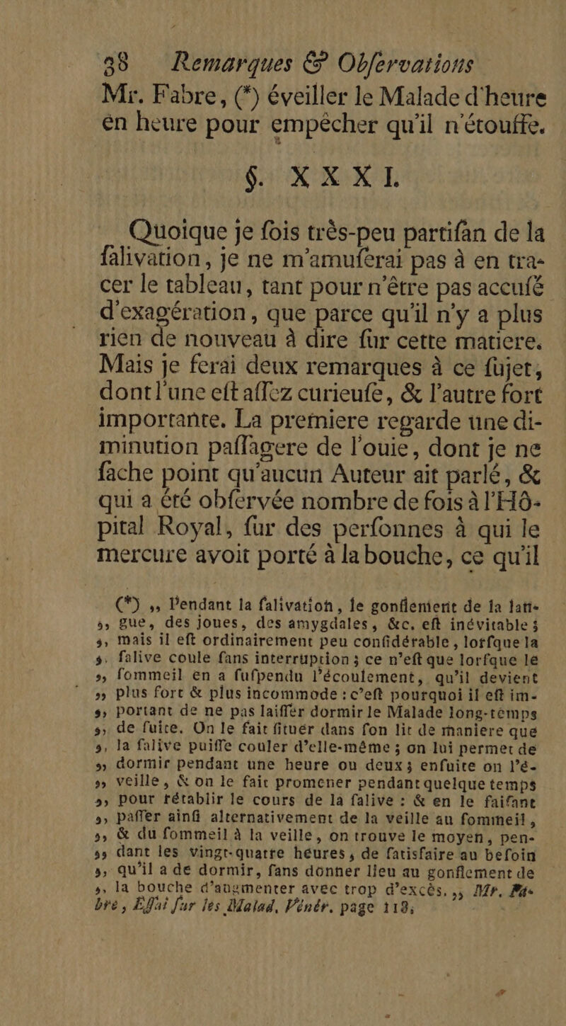 Mr. Fabre, () éveiller le Malade d'heure en heure pour empêcher qu'il n'étoufte. Sr XNA NT Quoique je fois très-peu partifan de la falivation, je ne m'amuferai pas à en tra- cer le tableau, tant pour n'être pas accufé d'exagération, que parce qu'il n'y a plus rien de nouveau à dire für cette matiere. Mais je ferai deux remarques à ce füjet, dont l'une eft aflez curieufe, &amp; l’autre fort importante, La premiere regarde une di- minution paflagere de l’ouie, dont je ne fache point qu'aucun Auteur ait parlé, &amp; qui a Été obfervée nombre de fois à l'HÔ- pital Royal, fur des perfonnes à qui le mercure avoit porté à la bouche, ce qu'il (*) ;, l'endant la falivationh, fe gonflenierit de ja tatte 5, gue, des joues, des amygdales, &amp;c. eft inévitable 3 s, mais il eft ordinairement peu confidérable , lotfque la s: falive coule fans interruption ; ce n’eft que lorfque le », fommeil En a fufpendu l’écoulement, qu’il devient » plus fort &amp; plus incommode : c’eft pourquoi il eft im- s, Portant de ne pas laiffér dormir le Malade long-témps 5, de fuite. On le fait fituér dans fon lit de maniere que 5, la falive puiffe couler d’elle-même ; on lui permet de » dormir pendant une heure ou deux 3 enfuite on l’é- &gt; Veille, &amp; on le fait promener pendant quelque temps 5» Pour rétablir le cours de la falive : &amp; en le faifane », Paffer ainf alternativement de la veille au fommeil, 5, &amp; du fommeil à la veille, on trouve le moyen, pen- 55 dant les vingt-quatre héures , de fatisfaire au befoin », qu'il a dé dormir, fans donner lieu au gonflement de », la bouche d'augmenter avec trop d’excès, ,, Mr, Pge bre, Efai fur les Malad, Vénér, page 119;