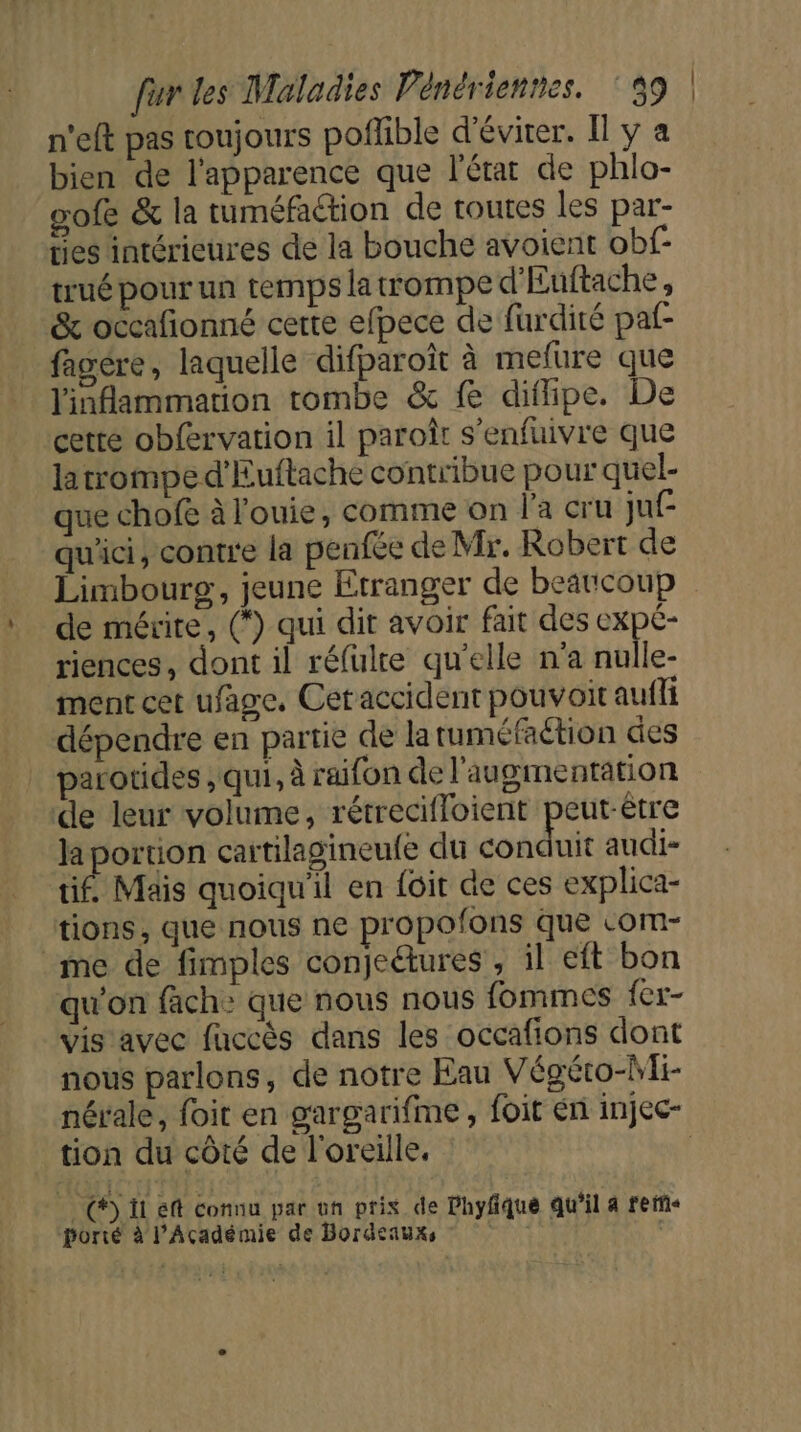 n'eft pas toujours poflible d'éviter. Il y a bien de l'apparence que l'état de phlo- gofe &amp; la tuméfaétion de toutes les par- ties intérieures de la bouche avoient obf trué pour un temps la trompe d'Euftache, &amp; occafñionné certe efpece de furdité paf- fagére, laquelle difparoît à mefure que linflammation tombe &amp; fe diflipe. De cette obfervation il paroît s’enfuivre que latrompe d'Euftache contribue pour quel- que chofe à l'ouie, comme on l'a cru juf qu'ici, contre la penfée de Mr. Robert de Limbourg, jeune Etranger de beaucoup de mérite, (*) qui dit avoir fait des expe- riences, dont il réfulte qu'elle n’a nulle- ment cet ufage. Cet accident pouvoit aufli dépendre en partie de latuméfaétion des parotides , qui, à raifon de l'augmentation de leur volume, rétrecifloient peut-être la portion cartilagineufe du conduit audi- tif. Mais quoiqu'il en {oit de ces explica- tions, que nous ne propofons que -om- me de fimples conjedures , il eft bon qu'on fach&gt; que nous nous fommes fer- vis avec fuccès dans les occafions dont nous parlons, de notre Eau Végéco-Wfi- nérale, foit en gargarifme, foit en injec- tion du côté de l'oreille. CI eff connu par un prix de Phyfqué qu'il 4 rerie porié à l’Académie de Bordeauxs s