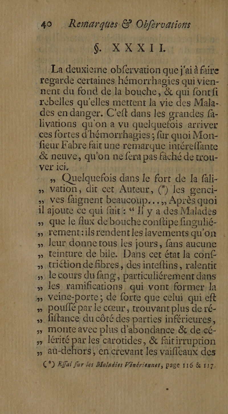 $ XXXITI La deuxieme obfervation que j'ai à faire regarde certaines hémorrhagies qui vien- nent du fond de la bouche, &amp; qui fonrfi ebelles qu'elles mettent la vie des Mala-. des en danger. C’eft dans les grandes fa- lvations qu'on a vu quelquefois arriver ces fortes d'hémorrhagies; für quoi Mon- fieur Fabre fait une remarque intéreflante &amp; neuve, qu'on ne fera pas fàché de trou- VE ICE cu sut Ÿ5 » Quelquefois dans le fort de la fali- » Vation, dit cet Auteur, (*) les genci- y» Ves faignent beaucoup...,, Après quoi il ajoute ce qui fuit: “ 1] y a des Malades » que le flux debouche conftipe fingulié- » rement:ils rendent les lavements qu’on » leur donne tous les jours, fans aucune » teinture de bile. Dans cet état la conf » triétion de fibres, des inteftins, ralentit » Je cours du fang, particuliérement dans » les ramifications qui vont former la #” Veine-porte; de forte que celui qui eft » Pouflé par le cœur, trouvant plus de ré- » fiftance du côté des parties inférieures, » Monte avec plus d’abondance &amp; de:cé- &gt; Iérité par les carotides, &amp; faitirruprion » aü-déhors, en crevant les vaifileaux des C*) ÆEffai fur les Maladies Véndriennes, page 116 &amp; 117. pd on u