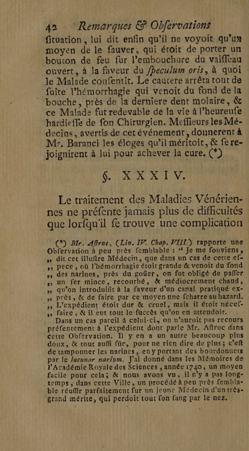 fituation , lui dit enfin qu’il ne voyoit qu’ua moyen de le fauver, qui étroit de porter un bouton de feu fur l’embouchure du vaiffeau ouvért, à la faveur du /hecu]um oris, à quoi le Malade confentit, Le cautere arrêta tout de “fuite l’hémorrhagie qui venoit du fond de la bouche, près de la derniere dent molaire, &amp; ce Malad: fut redevable de la vie à l’heureufe hardiefle de fon Chirurgien. Meffieurs les Mé- decins, avertis de cet événement, donnerent à Mr, Baranci les éloges qu’il méritoit, &amp; fere- joignirent à lui pour achever la cure, (*) COR NT NS Le traitement des Maladies Vénérien- nes ne préfente jamais plus de difhicultés que lorfqu'il fe trouve une complication (*) Mr. Afirue, (Lio. IP. Chap. VIII.) rapporte une Obfervation à peu près femblable : ‘ Je me fouviens, » dit cet illuftre Médecin, que dans un cas de certe ef » pece, où l’hémorrhagie étoit grande &amp; venoit du fond » des narines, près du gofer, on fut obligé de pañfer » un fer mince, recourbé, &amp; médiocrement chaud, » qu’on introduifit à la faveur d’un canal pratiqué ex- » près, &amp; de faire par ce moyen une fcharre au hazard. » L’expédient étroit dur &amp; cruel, mais il étoit nécef- » faire, &amp; il eut tout le fuccès qu’on en attendoit. Dans un cas pareil à celui-ci, on n’auroit pas recours préfentement à l’expédient dont parle Mr. Aftruc dans cette Obfervation. Il y en a un autre beaucoup plus doux, &amp; tout auffi für, pour ne rien dire de plus; c’eft de tamponner les narines ,.en y portant des bourdonnets par le lacunar narium. J'ai donné dans les Mémoires de l’Académie Royale des Sciences , année 1740, un moyen facile pour cela; &amp; nous avons vu, il n’y a pas long- temps, dans cette Ville, un procédé à peu près fembla- ble réuffir parfaitement fur un jeunc Médecin d’un très- grand mérite, qui perdoit tout fon fang par le nez.