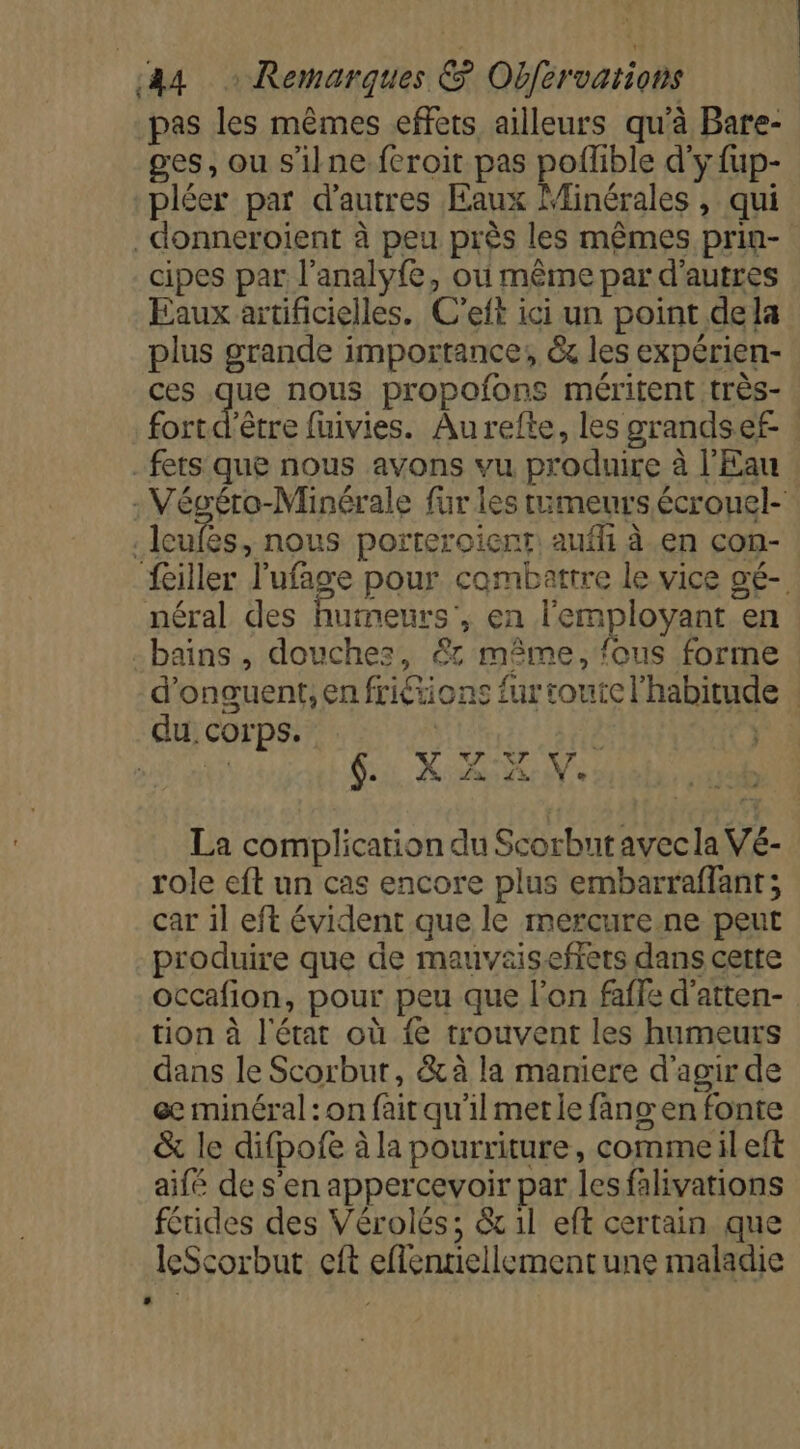pas les mêmes effets ailleurs qu'à Bare- ges, ou s'ilne feroit pas poflible d'y fup- pléer par d'autres Eaux Minérales , qui _donneroient à peu près les mêmes prin- cipes par l’analyfe, où même par d’autres Eaux artificielles. C’eft ici un point dela plus grande importance; &amp; les expérien- ces que nous propofons méritent très- fort d'êre fuivies. Aurefte, les grandsef- _ fers que nous avons vu produire à l'Eau : Végéro-Minérale für les tumeurs écrouel- .Icufes, nous porteroient aufhi à en con- féiller l’'ufage pour combattre le vice gé- néral des humeurs’, en l'employant en bains , douches, @&amp; même, fous forme d’onguent, en friétions fur toute l'habitud du corps. } | ECTS 6: X AR Ve La complication du Scorbut avec la Vé- role eft un cas encore plus embarraffant; car il eft évident que le mercure ne peut produire que de mauvaiseffets dans cette occafion, pour peu que l’on faffe d’atten- tion à l'état où {e trouvent les humeurs dans le Scorbur, &amp;à la maniere d'agir de œ minéral : on fait qu'il met le fang en fonte &amp; le difpofe à la pourriture, commeileft aifé de s'en appercevoir par lesfalivations férides des Vérolés; &amp; il eft certain que leScorbut eft effentiellement une maladie