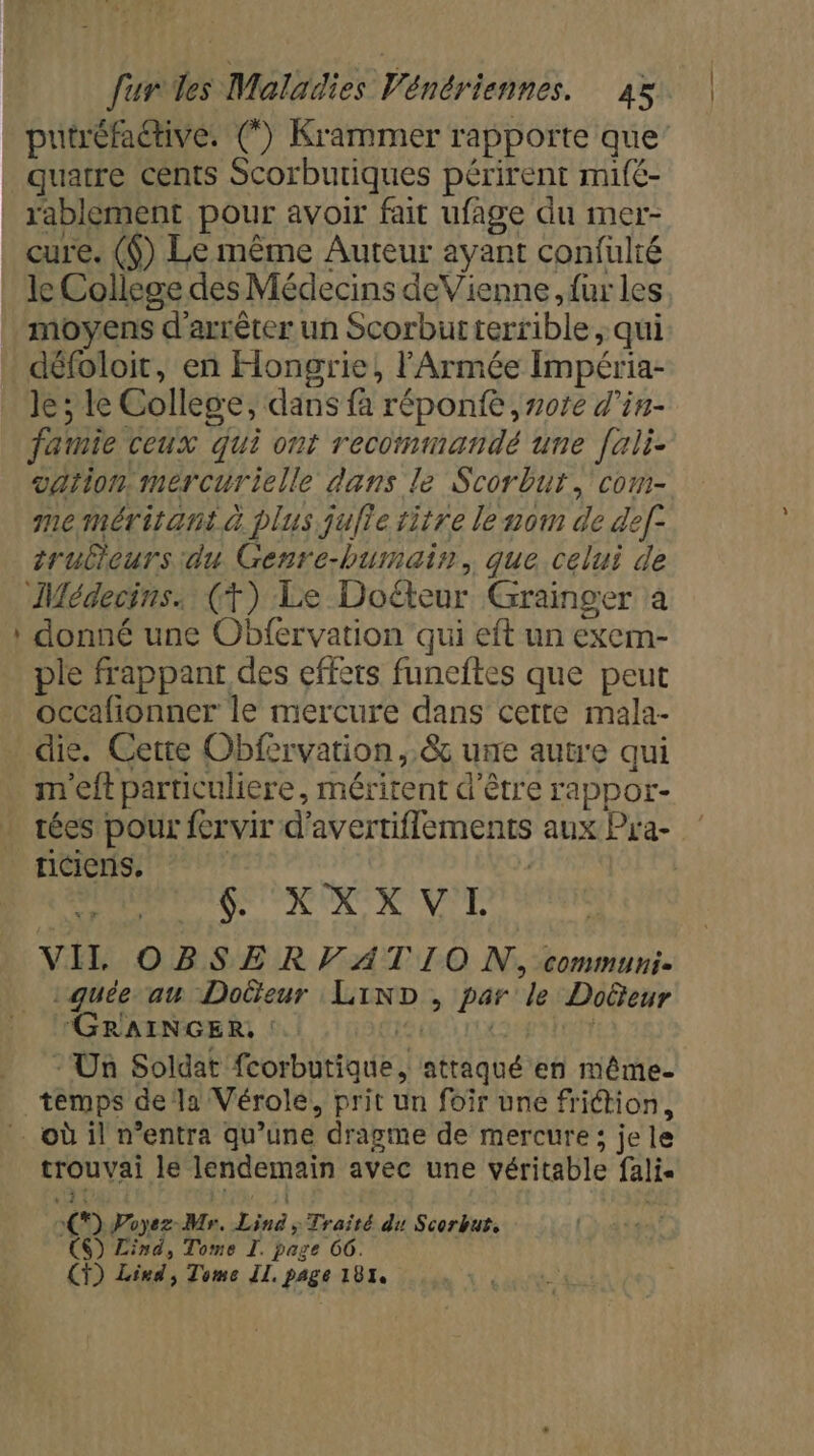 LA putréfaétive. (”) Krammer rapporte que’ quatre cents Scorbutiques périrent mifé- rablement pour avoir fait ufage du mer- cure. ($) Le même Auteur ayant confulté le College des Médecins deVienne, fur les, moyens d'arrêter un Scorburterrible , qui défoloit, en Hongrie, l'Armée Impéria- Je ; le College, dans fa réponfe , note d'in- famie ceux qui ont recommandé une [ali- dation Mmercurielle dans le Scorbur, com- memérirant à plus julie titre le nom de def- truliours du Genre-humain, que celui de donné une Obfervation qui eft un exem- ple frappant des effets funeftes que peut occafionner le mercure dans certe mala- m'eft particuliere, méritent d’être rappor- XXXVL VIL ORSER VATIO N, ommuni- ae aw Doëeur LinD, par le Doeur GRAINGER, PLAQUE - Un Soldat fcorbutique, attaqué en même. riciens. trouvai le lendemain avec une véritable fali« () Poyez-Mr. Lin ; Traïté du Scorbut. CS) Lind, Tome I. page C6. CT) Lind, Tome IL. page 181,