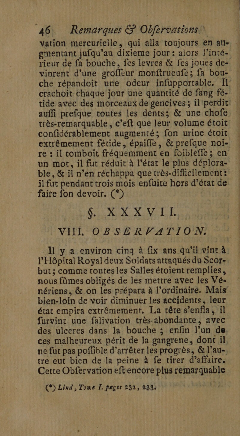 vation mercurielle, qui alla toujours en au- gmentant jufqu’au dixieme jour : alors l’inté- rieur de fa bouche, fes levres &amp; fes joues de- vinrent d’une groffeur monftrueufe; fa bou- che répandoit une odeur infupportable, Il’. crachoit chaque jour une quantité de fang fé- tide avec des morceaux de gencives; il perdit auffi prefque toutes les dents; &amp; une chofe très-remarquable, c’eft que leur volume étoit confidérablement augmenté; fon urine étoit extrêmement fétide, épaifle, &amp; prefque noi- re : il comboit fréquemment en foibleffe ; en un mot, il fut réduit à l’état le plus déplora- ble, &amp; il n’en réchappa que très-difficilement : il fut pendant trois mois enfuite hors d’état de faire fon devoir. (*) SLR XML RE VIIL' OBSERFATTIO'N. Il y a environ cinq à fix ans qu’il vint à: l'Hôpital Royal deux Soldats attaqués du Scor- but; comme toutes les Salles étoïent remplies, nous fûmes obligés de les mettre avec les Vé- nériens, &amp; on les prépara à l’ordinaire. Mais’ bien-loin de voir diminuer les accidents, leur état empira extrêmement. La tête s’enfla, il furvint une falivation très-abondante, avec des ulceres dans la bouche ; enfin l’un de, ces malheureux périt de Ja gangrene, dont il ne fut pas pofible d’arrêter les progrès, &amp; l’au-, tre eut bien de la peine à fe tirer d’affaire. Cette Obfervation eft encore plus remarquable €) Lind, Tome I. pages 252, 233.