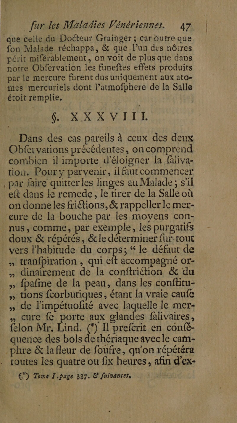 que celle du Doéteur Grainger ; car outre que fon Malade réchappa, &amp; que l’un des nôtres péri milérablement, on voit de plus que dans notre Obfervarion les funeftes effets produits par le mercure furent dus uniquement aux ato- mes mercuriels dont l’atmofphere de la Salle + NX NM LL E Dans des cas pareils à ceux des deux Obfervations précédentes, on comprend combien il importe d’éloigner la faliva- tion. Pour y parvenir, il faut commencer par faire quitter les linges au Malade ; s'il eft dans Le remede, le tirer de la Salle où on donne les frictions, &amp; rappeller le mer- eure de la bouche par les moyens con- nus, comme, par exemple, les purgatifs doux &amp; répétés, &amp; le déterminer fur-tout vers l'habitude du corps; ‘“ le défaut de » tranfpiration , qui eit accompagne or- » fpafme de la peau, dans les conftitu- » tions fcorbutiques, étant la vraie caufe » de l'impétuofité avec laquelle le mer- » Cure fe porte aux glandes falivaires, {elon Mr. Lind. (*) Il preftrit en confé- quence des bols dethériaque avecle cam- routes les quatre ou fix heures, afin d'ex- €) Tome I page 337. &amp; fuivantes,