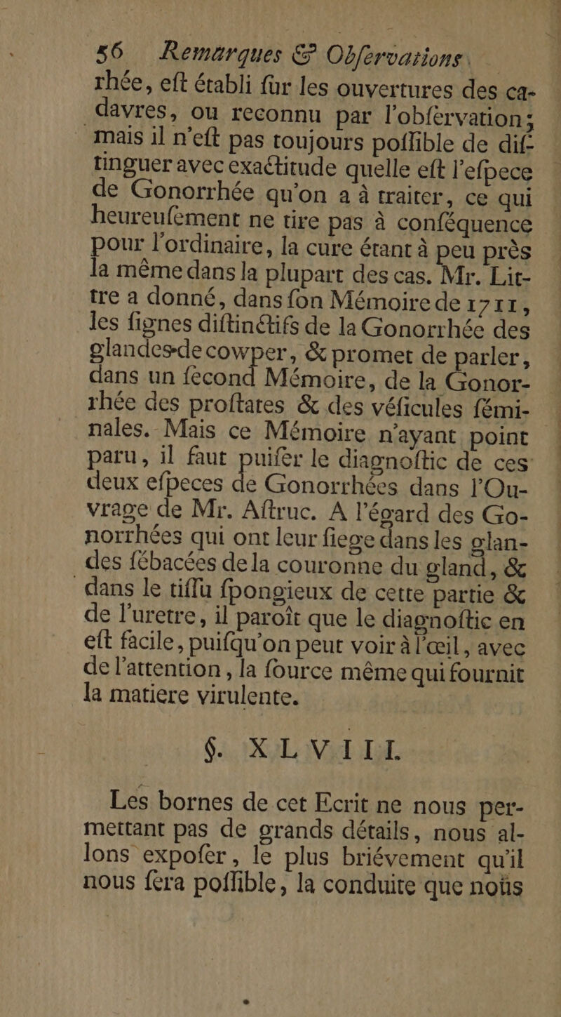 rhée, eft établi für les ouvertures des ca- davres, ou reconnu par l'obférvation; mais il n’eft pas toujours pollible de dif. tinguer avec exactitude quelle eft l'efpece de Gonorrhée qu'on à à traiter, ce qui heureufement ne tire pas à conféquence POUE l'ordinaire, la cure étant à peu près a même dans la plupart des cas. Mr. Lit- tre a donné, dans fon Mémoire de tr 7 RE les fignes diftinétifs de la Gonorrhée des glandesdecowper, &amp; promet de parler, dans un fécond Mémoire, de la Gonor- rhée des proftares &amp; des véficules fémi- nales. Mais ce Mémoire n'ayant point paru, il faut puifer le diagnoftic de ces’ deux efpeces de Gonorrhées dans l'Ou- vrage de Mr. Aftruc. A l’évard des Go- norrhées qui ont leur fiege dans les glan- des fébacées de la couronne du gland, &amp; dans le tiffu fpongieux de cette partie &amp; de l’uretre, il paroît que le diagnoftic en eft facile, puifqu’on peut voir à l'œil, avec de l'attention , la fource même qui fournit la matiere virulente. Si XL Val LL Les bornes de cet Ecrit ne nous per- mettant pas de grands détails, nous al- lons expofer, le plus briévement qu'il nous fera poffible, la conduite que noùs